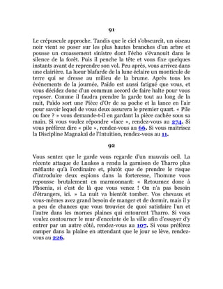 91
Le crépuscule approche. Tandis que le ciel s'obscurcit, un oiseau
noir vient se poser sur les plus hautes branches d'un arbre et
pousse un croassement sinistre dont l'écho s'évanouit dans le
silence de la forêt. Puis il penche la tête et vous fixe quelques
instants avant de reprendre son vol. Peu après, vous arrivez dans
une clairière. La lueur blafarde de la lune éclaire un monticule de
terre qui se dresse au milieu de la brume. Après tous les
événements de la journée, Païdo est aussi fatigué que vous, et
vous décidez donc d'un commun accord de faire halte pour vous
reposer. Comme il faudra prendre la garde tout au long de la
nuit, Païdo sort une Pièce d'Or de sa poche et la lance en l'air
pour savoir lequel de vous deux assurera le premier quart. « Pile
ou face ? » vous demande-t-il en gardant la pièce cachée sous sa
main. Si vous voulez répondre «face », rendez-vous au 274. Si
vous préférez dire « pile », rendez-vous au 66. Si vous maîtrisez
la Discipline Magnakaï de l'Intuition, rendez-vous au 11.
92
Vous sentez que le garde vous regarde d'un mauvais oeil. La
récente attaque de Luukos a rendu la garnison de Tharro plus
méfiante qu'à l'ordinaire et, plutôt que de prendre le risque
d'introduire deux espions dans la forteresse, l'homme vous
repousse brutalement en marmonnant: « Retournez donc à
Phoenia, si c'est de là que vous venez ! On n'a pas besoin
d'étrangers, ici. » La nuit va bientôt tomber. Vos chevaux et
vous-mêmes avez grand besoin de manger et de dormir, mais il y
a peu de chances que vous trouviez de quoi satisfaire l'un et
l'autre dans les mornes plaines qui entourent Tharro. Si vous
voulez contourner le mur d'enceinte de la ville afin d'essayer d'y
entrer par un autre côté, rendez-vous au 107. Si vous préférez
camper dans la plaine en attendant que le jour se lève, rendez-
vous au 226.
 