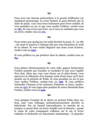 93
Vous avez une funeste prémonition à la pensée d'affronter cet
inquiétant personnage. Le cœur battant, la peau hérissée par la
chair de poule, vous vous levez lentement pour livrer combat. Si
vous possédez un arc et que vous vouliez l'utiliser, rendez-vous
au 161. Si vous n'avez pas d'arc, ou si vous ne souhaitez pas vous
en servir, rendez-vous au 171.
94
Vous sentez que quelqu'un est caché derrière la porte. Il - ou elle
- est armé et passera à l'attaque dès que vous franchirez le seuil
de la cabane. Si vous voulez dégainer une arme avant d'entrer,
rendez-vous au 233.
Si vous préférez ne pas pénétrer dans la cabane, rendez-vous au
64.
95
Vous glissez silencieusement de votre selle, gagnez furtivement
l'ombre projetée par l'escalier et escaladez le mur avec l'agilité
d'un chat. Alors que vous vous hissez sur la plate-forme, vous
apercevez la silhouette d'un homme armé d'une lance qu'il tient
pointée sur la poitrine de Païdo. Si vous possédez un arc et que
vous vouliez l'utiliser, rendez-vous au 196. Si vous préférez
interpeller l'homme et lui ordonner d'abaisser sa lance, rendez-
vous au 137. Si vous jugez plus prudent de rester dissimulé dans
l'ombre, rendez-vous au 240.
96
Vous grimpez l'escalier de la chaire en portant Païdo dans vos
bras, puis vous l'allongez précautionneusement derrière la
balustrade. Par un hasard extraordinaire, la manche de sa
tunique se prend dans un levier installé sous la boiserie ; quand
le corps de votre compagnon s'affaisse sur le sol, le levier
s'abaisse et déclenche un mécanisme automatique : le plancher
 