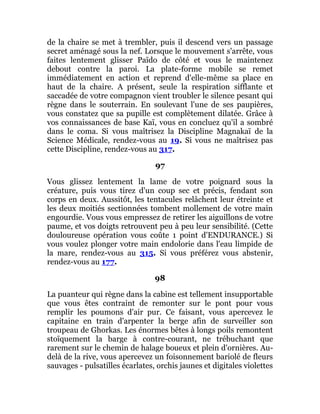 de la chaire se met à trembler, puis il descend vers un passage
secret aménagé sous la nef. Lorsque le mouvement s'arrête, vous
faites lentement glisser Païdo de côté et vous le maintenez
debout contre la paroi. La plate-forme mobile se remet
immédiatement en action et reprend d'elle-même sa place en
haut de la chaire. A présent, seule la respiration sifflante et
saccadée de votre compagnon vient troubler le silence pesant qui
règne dans le souterrain. En soulevant l'une de ses paupières,
vous constatez que sa pupille est complètement dilatée. Grâce à
vos connaissances de base Kaï, vous en concluez qu'il a sombré
dans le coma. Si vous maîtrisez la Discipline Magnakaï de la
Science Médicale, rendez-vous au 19. Si vous ne maîtrisez pas
cette Discipline, rendez-vous au 317.
97
Vous glissez lentement la lame de votre poignard sous la
créature, puis vous tirez d'un coup sec et précis, fendant son
corps en deux. Aussitôt, les tentacules relâchent leur étreinte et
les deux moitiés sectionnées tombent mollement de votre main
engourdie. Vous vous empressez de retirer les aiguillons de votre
paume, et vos doigts retrouvent peu à peu leur sensibilité. (Cette
douloureuse opération vous coûte 1 point d'ENDURANCE.) Si
vous voulez plonger votre main endolorie dans l'eau limpide de
la mare, rendez-vous au 315. Si vous préférez vous abstenir,
rendez-vous au 177.
98
La puanteur qui règne dans la cabine est tellement insupportable
que vous êtes contraint de remonter sur le pont pour vous
remplir les poumons d'air pur. Ce faisant, vous apercevez le
capitaine en train d'arpenter la berge afin de surveiller son
troupeau de Ghorkas. Les énormes bêtes à longs poils remontent
stoïquement la barge à contre-courant, ne trébuchant que
rarement sur le chemin de halage boueux et plein d'ornières. Au-
delà de la rive, vous apercevez un foisonnement bariolé de fleurs
sauvages - pulsatilles écarlates, orchis jaunes et digitales violettes
 