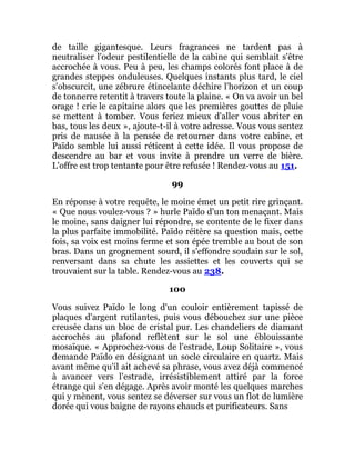 de taille gigantesque. Leurs fragrances ne tardent pas à
neutraliser l'odeur pestilentielle de la cabine qui semblait s'être
accrochée à vous. Peu à peu, les champs colorés font place à de
grandes steppes onduleuses. Quelques instants plus tard, le ciel
s'obscurcit, une zébrure étincelante déchire l'horizon et un coup
de tonnerre retentit à travers toute la plaine. « On va avoir un bel
orage ! crie le capitaine alors que les premières gouttes de pluie
se mettent à tomber. Vous feriez mieux d'aller vous abriter en
bas, tous les deux », ajoute-t-il à votre adresse. Vous vous sentez
pris de nausée à la pensée de retourner dans votre cabine, et
Païdo semble lui aussi réticent à cette idée. Il vous propose de
descendre au bar et vous invite à prendre un verre de bière.
L'offre est trop tentante pour être refusée ! Rendez-vous au 151.
99
En réponse à votre requête, le moine émet un petit rire grinçant.
« Que nous voulez-vous ? » hurle Païdo d'un ton menaçant. Mais
le moine, sans daigner lui répondre, se contente de le fixer dans
la plus parfaite immobilité. Païdo réitère sa question mais, cette
fois, sa voix est moins ferme et son épée tremble au bout de son
bras. Dans un grognement sourd, il s'effondre soudain sur le sol,
renversant dans sa chute les assiettes et les couverts qui se
trouvaient sur la table. Rendez-vous au 238.
100
Vous suivez Païdo le long d'un couloir entièrement tapissé de
plaques d'argent rutilantes, puis vous débouchez sur une pièce
creusée dans un bloc de cristal pur. Les chandeliers de diamant
accrochés au plafond reflètent sur le sol une éblouissante
mosaïque. « Approchez-vous de l'estrade, Loup Solitaire », vous
demande Païdo en désignant un socle circulaire en quartz. Mais
avant même qu'il ait achevé sa phrase, vous avez déjà commencé
à avancer vers l'estrade, irrésistiblement attiré par la force
étrange qui s'en dégage. Après avoir monté les quelques marches
qui y mènent, vous sentez se déverser sur vous un flot de lumière
dorée qui vous baigne de rayons chauds et purificateurs. Sans
 