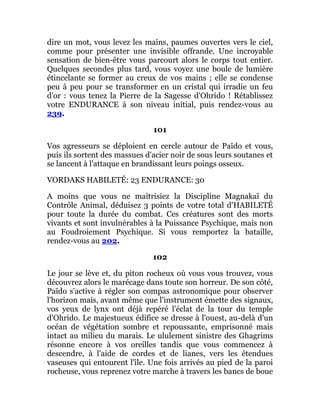 dire un mot, vous levez les mains, paumes ouvertes vers le ciel,
comme pour présenter une invisible offrande. Une incroyable
sensation de bien-être vous parcourt alors le corps tout entier.
Quelques secondes plus tard, vous voyez une boule de lumière
étincelante se former au creux de vos mains ; elle se condense
peu à peu pour se transformer en un cristal qui irradie un feu
d'or : vous tenez la Pierre de la Sagesse d'Ohrido ! Rétablissez
votre ENDURANCE à son niveau initial, puis rendez-vous au
239.
101
Vos agresseurs se déploient en cercle autour de Païdo et vous,
puis ils sortent des massues d'acier noir de sous leurs soutanes et
se lancent à l'attaque en brandissant leurs poings osseux.
VORDAKS HABILETÉ: 23 ENDURANCE: 30
A moins que vous ne maîtrisiez la Discipline Magnakaï du
Contrôle Animal, déduisez 3 points de votre total d'HABILETÉ
pour toute la durée du combat. Ces créatures sont des morts
vivants et sont invulnérables à la Puissance Psychique, mais non
au Foudroiement Psychique. Si vous remportez la bataille,
rendez-vous au 202.
102
Le jour se lève et, du piton rocheux où vous vous trouvez, vous
découvrez alors le marécage dans toute son horreur. De son côté,
Païdo s'active à régler son compas astronomique pour observer
l'horizon mais, avant même que l'instrument émette des signaux,
vos yeux de lynx ont déjà repéré l'éclat de la tour du temple
d'Ohrido. Le majestueux édifice se dresse à l'ouest, au-delà d'un
océan de végétation sombre et repoussante, emprisonné mais
intact au milieu du marais. Le ululement sinistre des Ghagrims
résonne encore à vos oreilles tandis que vous commencez à
descendre, à l'aide de cordes et de lianes, vers les étendues
vaseuses qui entourent l'île. Une fois arrivés au pied de la paroi
rocheuse, vous reprenez votre marche à travers les bancs de boue
 
