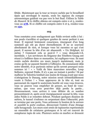 fétide. Maintenant que la tour se trouve cachée par le brouillard
épais qui enveloppe le marais, seuls les signaux du compas
astronomique guident vos pas vers le but final. Utilisez la Table
de Hasard. Si le chiffre obtenu est compris entre 0 et 5, rendez-
vous au 278. Si ce chiffre est compris entre 6 et 9, rendez-vous
au 150.
103
Vous constatez avec soulagement que Païdo revient enfin à lui :
son pouls s'accélère et quelques gouttes de sueur perlent à son
front. Il reprend lentement conscience, émergeant d'un long
sommeil qui eût pu durer éternellement. Il ne se souvient
absolument de rien, et lorsque vous lui racontez ce qui s'est
passé, il secoue la tête d'un air abasourdi. « Un Helghast, ici
même ? Comment cela se peut-il ? » vous demande-t-il,
incrédule. « Les serviteurs du Seigneur des Ténèbres Gnaag ont
réussi à s'infiltrer dans ce monastère, lui expliquez-vous. Ils sont
restés cachés derrière ces murs jusqu'à maintenant, mais je
crains qu'ils ne passent bientôt à l'offensive. Ils connaissent déjà
notre identité, et je parierais même qu'ils savent pourquoi nous
sommes ici ! » « Voilà de bien mauvaises nouvelles, Loup
Solitaire, reprend Païdo. Il n'y a pas un instant à perdre ! Si par
malheur la Talestria tombait aux mains de Gnaag avant que nous
n'atteignions le Danarg, notre mission serait irrémédiablement
vouée à l'échec ! » Vous approuvez de la tête et, tout en
parcourant du regard le souterrain hostile où vous vous trouvez,
vous ne pouvez vous empêcher de penser, au fond de vous-
même, que vous avez peut-être déjà perdu la partie...
Heureusement, vous arrivez à vous défaire de ce sombre
pressentiment et, après avoir énergiquement secoué la tête, vous
aidez Païdo à se remettre debout. Pendant quelques dizaines de
mètres, le tunnel s'enfonce en serpentant dans l'obscurité, puis
se termine par une porte. Vous actionnez le bouton de la serrure
et aussitôt la porte coulisse, découvrant l'entrée d'une étrange
salle hexagonale. Les murs sont ornés de tapisseries représentant
un ensemble de créatures grotesques et le sol est couvert de
somptueux tapis de soie. Plusieurs socles en marbre se dressent
 