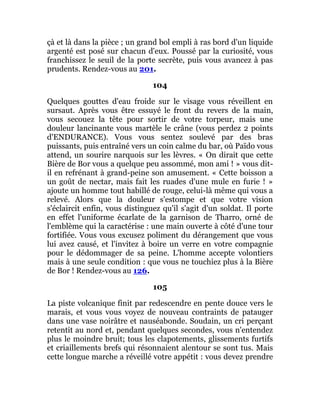 çà et là dans la pièce ; un grand bol empli à ras bord d'un liquide
argenté est posé sur chacun d'eux. Poussé par la curiosité, vous
franchissez le seuil de la porte secrète, puis vous avancez à pas
prudents. Rendez-vous au 201.
104
Quelques gouttes d'eau froide sur le visage vous réveillent en
sursaut. Après vous être essuyé le front du revers de la main,
vous secouez la tête pour sortir de votre torpeur, mais une
douleur lancinante vous martèle le crâne (vous perdez 2 points
d'ENDURANCE). Vous vous sentez soulevé par des bras
puissants, puis entraîné vers un coin calme du bar, où Païdo vous
attend, un sourire narquois sur les lèvres. « On dirait que cette
Bière de Bor vous a quelque peu assommé, mon ami ! » vous dit-
il en refrénant à grand-peine son amusement. « Cette boisson a
un goût de nectar, mais fait les ruades d'une mule en furie ! »
ajoute un homme tout habillé de rouge, celui-là même qui vous a
relevé. Alors que la douleur s'estompe et que votre vision
s'éclaircit enfin, vous distinguez qu'il s'agit d'un soldat. Il porte
en effet l'uniforme écarlate de la garnison de Tharro, orné de
l'emblème qui la caractérise : une main ouverte à côté d'une tour
fortifiée. Vous vous excusez poliment du dérangement que vous
lui avez causé, et l'invitez à boire un verre en votre compagnie
pour le dédommager de sa peine. L'homme accepte volontiers
mais à une seule condition : que vous ne touchiez plus à la Bière
de Bor ! Rendez-vous au 126.
105
La piste volcanique finit par redescendre en pente douce vers le
marais, et vous vous voyez de nouveau contraints de patauger
dans une vase noirâtre et nauséabonde. Soudain, un cri perçant
retentit au nord et, pendant quelques secondes, vous n'entendez
plus le moindre bruit; tous les clapotements, glissements furtifs
et criaillements brefs qui résonnaient alentour se sont tus. Mais
cette longue marche a réveillé votre appétit : vous devez prendre
 