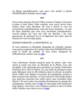 un Repas immédiatement, sans quoi vous perdez 3 points
d'ENDURANCE. Rendez-vous au 56.
106
Vous courez jusqu'au bout de l'allée, tournez à l'angle et traversez
la place à toute allure. Mais soudain, vous voyez arriver deux
moines dans votre direction. Ils sont à cheval et vous les
reconnaissez immédiatement, ainsi que leurs montures : ce sont
les deux individus que vous avez rencontrés précédemment,
ceux-là mêmes qui vous ont volé vos chevaux ! En vous
apercevant, ils poussent un cri et dégainent leur épée, puis ils
foncent sur vous au triple galop.
MOINES HABILETÉ: 22 ENDURENCE: 29
Si vous maîtrisez la Discipline Magnakaï du Contrôle Animal,
vous pouvez augmenter de 2 points votre total d'HABILETÉ pour
toute la durée du combat. Si vous sortez vainqueur de
l'affrontement, rendez-vous au 247.
107
Vous rebroussez chemin jusqu'au pont de pierre, puis vous
suivez le canal vers l'est, en direction de la Phoen. Une voie
navigable a été construite pour permettre aux barges d'atteindre
l'enceinte de la ville de Tharro. Là, une foule de passagers ayant
juste débarqué entre en file indienne dans la cité par un porche
étroit. Païdo vous désigne un groupe de maquignons occupés à
faire avancer leurs chevaux ; si vous arriviez à vous fondre parmi
eux, peut-être pourriez-vous enfin entrer sans encombre dans
Tharro ? Si vous voulez vous joindre discrètement au groupe des
maquignons, rendez-vous au 297. Si vous jugez cette manœuvre
trop risquée, vous devez vous résigner à passer la nuit à la belle
étoile. Rendez-vous, dans ce cas, au 226.
 