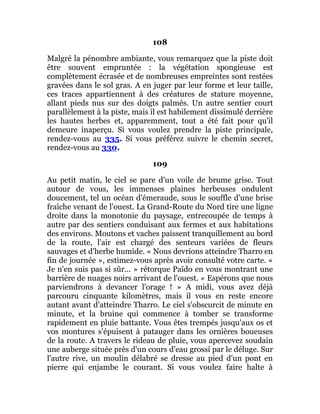 108
Malgré la pénombre ambiante, vous remarquez que la piste doit
être souvent empruntée : la végétation spongieuse est
complètement écrasée et de nombreuses empreintes sont restées
gravées dans le sol gras. A en juger par leur forme et leur taille,
ces traces appartiennent à des créatures de stature moyenne,
allant pieds nus sur des doigts palmés. Un autre sentier court
parallèlement à la piste, mais il est habilement dissimulé derrière
les hautes herbes et, apparemment, tout a été fait pour qu'il
demeure inaperçu. Si vous voulez prendre la piste principale,
rendez-vous au 335. Si vous préférez suivre le chemin secret,
rendez-vous au 330.
109
Au petit matin, le ciel se pare d'un voile de brume grise. Tout
autour de vous, les immenses plaines herbeuses ondulent
doucement, tel un océan d'émeraude, sous le souffle d'une brise
fraîche venant de l'ouest. La Grand-Route du Nord tire une ligne
droite dans la monotonie du paysage, entrecoupée de temps à
autre par des sentiers conduisant aux fermes et aux habitations
des environs. Moutons et vaches paissent tranquillement au bord
de la route, l'air est chargé des senteurs variées de fleurs
sauvages et d'herbe humide. « Nous devrions atteindre Tharro en
fin de journée », estimez-vous après avoir consulté votre carte. «
Je n'en suis pas si sûr... » rétorque Païdo en vous montrant une
barrière de nuages noirs arrivant de l'ouest. « Espérons que nous
parviendrons à devancer l'orage ! » A midi, vous avez déjà
parcouru cinquante kilomètres, mais il vous en reste encore
autant avant d'atteindre Tharro. Le ciel s'obscurcit de minute en
minute, et la bruine qui commence à tomber se transforme
rapidement en pluie battante. Vous êtes trempés jusqu'aux os et
vos montures s'épuisent à patauger dans les ornières boueuses
de la route. A travers le rideau de pluie, vous apercevez soudain
une auberge située près d'un cours d'eau grossi par le déluge. Sur
l'autre rive, un moulin délabré se dresse au pied d'un pont en
pierre qui enjambe le courant. Si vous voulez faire halte à
 