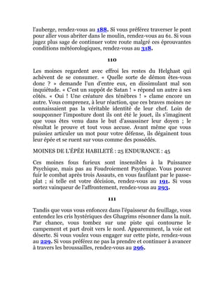 l'auberge, rendez-vous au 188. Si vous préférez traverser le pont
pour aller vous abriter dans le moulin, rendez-vous au 61. Si vous
jugez plus sage de continuer votre route malgré ces éprouvantes
conditions météorologiques, rendez-vous au 318.
110
Les moines regardent avec effroi les restes du Helghast qui
achèvent de se consumer. « Quelle sorte de démon êtes-vous
donc ? » demande l'un d'entre eux, en dissimulant mal son
inquiétude. « C'est un suppôt de Satan ! » répond un autre à ses
côtés. « Oui ! Une créature des ténèbres ! » clame encore un
autre. Vous comprenez, à leur réaction, que ces braves moines ne
connaissaient pas la véritable identité de leur chef. Loin de
soupçonner l'imposture dont ils ont été le jouet, ils s'imaginent
que vous êtes venu dans le but d'assassiner leur doyen ; le
résultat le prouve et tout vous accuse. Avant même que vous
puissiez articuler un mot pour votre défense, ils dégainent tous
leur épée et se ruent sur vous comme des possédés.
MOINES DE L'ÉPÉE HABILETÉ : 25 ENDURANCE : 45
Ces moines fous furieux sont insensibles à la Puissance
Psychique, mais pas au Foudroiement Psychique. Vous pouvez
fuir le combat après trois Assauts, en vous faufilant par le passe-
plat ; si telle est votre décision, rendez-vous au 191. Si vous
sortez vainqueur de l'affrontement, rendez-vous au 293.
111
Tandis que vous vous enfoncez dans l'épaisseur du feuillage, vous
entendez les cris hystériques des Ghagrims résonner dans la nuit.
Par chance, vous tombez sur une piste qui contourne le
campement et part droit vers le nord. Apparemment, la voie est
déserte. Si vous voulez vous engager sur cette piste, rendez-vous
au 229. Si vous préférez ne pas la prendre et continuer à avancer
à travers les broussailles, rendez-vous au 296.
 