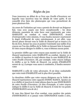 Règles du jeu
Vous trouverez au début de ce livre une Feuille d'Aventure sur
laquelle vous inscrivez tous les détails de votre quête. Il est
conseillé d'en faire des photocopies qui vous permettront de
jouer plusieurs fois.
Au cours de l'initiation qui vous a permis de devenir un Seigneur
Kaï, vous avez acquis une force exceptionnelle ; les deux
éléments essentiels de cette force sont représentés par votre
HABILETÉ au combat et votre ENDURANCE. Avant
d'entreprendre votre mission, il vous faudra mesurer exactement
le degré d'efficacité de votre entraînement. A cet effet, vous
devrez placer devant vous la Table de Hasard qui se trouve à la
fin du livre, fermer les yeux et pointer l'extrémité non taillée d'un
crayon sur l'un des chiffres de la Table en laissant faire le hasard.
Si votre crayon désigne le chiffre 0, vous n'obtenez aucun point.
Le premier chiffre que votre crayon aura montré sur la Table de
Hasard représentera votre HABILETÉ au combat. Ajoutez 10 à
ce chiffre et inscrivez le total obtenu dans la case HABILETÉ de
votre Feuille d'Aventure. (Si, par exemple, votre crayon indique
le chiffre 4 sur la Table de Hasard, vos points d'HABILETÉ
seront de 14.) Lorsque vous aurez à combattre, il faudra mesurer
votre
HABILETÉ à celle de votre adversaire. Il est donc souhaitable
que votre total d'HABILETÉ soit le plus élevé possible.
Le deuxième chiffre que votre crayon désignera sur la Table de
Hasard représentera votre capacité d'ENDU-RANCE. Ajoutez 20
à ce chiffre et inscrivez le total obtenu dans la case ENDURANCE
de votre Feuille d'Aventure. (A titre d'exemple, si votre crayon
indique le chiffre 6 sur la Table de Hasard, le total de vos points
d'ENDURANCE sera de 26.)
Si vous êtes blessé lors d'un combat, vous perdrez des points
d'ENDURANCE et si jamais votre ENDURANCE tombe à zéro,
 