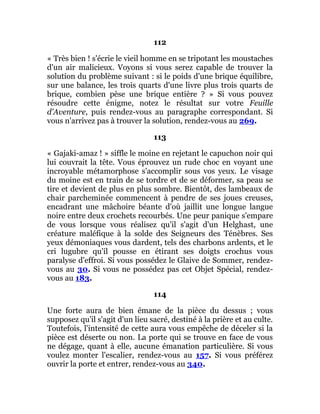112
« Très bien ! s'écrie le vieil homme en se tripotant les moustaches
d'un air malicieux. Voyons si vous serez capable de trouver la
solution du problème suivant : si le poids d'une brique équilibre,
sur une balance, les trois quarts d'une livre plus trois quarts de
brique, combien pèse une brique entière ? » Si vous pouvez
résoudre cette énigme, notez le résultat sur votre Feuille
d'Aventure, puis rendez-vous au paragraphe correspondant. Si
vous n'arrivez pas à trouver la solution, rendez-vous au 269.
113
« Gajaki-amaz ! » siffle le moine en rejetant le capuchon noir qui
lui couvrait la tête. Vous éprouvez un rude choc en voyant une
incroyable métamorphose s'accomplir sous vos yeux. Le visage
du moine est en train de se tordre et de se déformer, sa peau se
tire et devient de plus en plus sombre. Bientôt, des lambeaux de
chair parcheminée commencent à pendre de ses joues creuses,
encadrant une mâchoire béante d'où jaillit une longue langue
noire entre deux crochets recourbés. Une peur panique s'empare
de vous lorsque vous réalisez qu'il s'agit d'un Helghast, une
créature maléfique à la solde des Seigneurs des Ténèbres. Ses
yeux démoniaques vous dardent, tels des charbons ardents, et le
cri lugubre qu'il pousse en étirant ses doigts crochus vous
paralyse d'effroi. Si vous possédez le Glaive de Sommer, rendez-
vous au 30. Si vous ne possédez pas cet Objet Spécial, rendez-
vous au 183.
114
Une forte aura de bien émane de la pièce du dessus ; vous
supposez qu'il s'agit d'un lieu sacré, destiné à la prière et au culte.
Toutefois, l'intensité de cette aura vous empêche de déceler si la
pièce est déserte ou non. La porte qui se trouve en face de vous
ne dégage, quant à elle, aucune émanation particulière. Si vous
voulez monter l'escalier, rendez-vous au 157. Si vous préférez
ouvrir la porte et entrer, rendez-vous au 340.
 