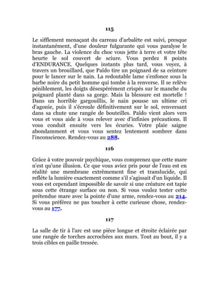 115
Le sifflement menaçant du carreau d'arbalète est suivi, presque
instantanément, d'une douleur fulgurante qui vous paralyse le
bras gauche. La violence du choc vous jette à terre et votre tête
heurte le sol couvert de sciure. Vous perdez 8 points
d'ENDURANCE. Quelques instants plus tard, vous voyez, à
travers un brouillard, que Païdo tire un poignard de sa ceinture
pour le lancer sur le nain. La redoutable lame s'enfonce sous la
barbe noire du petit homme qui tombe à la renverse. Il se relève
péniblement, les doigts désespérément crispés sur le manche du
poignard planté dans sa gorge. Mais la blessure est mortelle !
Dans un horrible gargouillis, le nain pousse un ultime cri
d'agonie, puis il s'écroule définitivement sur le sol, renversant
dans sa chute une rangée de bouteilles. Païdo vient alors vers
vous et vous aide à vous relever avec d'infinies précautions. Il
vous conduit ensuite vers les écuries. Votre plaie saigne
abondamment et vous vous sentez lentement sombrer dans
l'inconscience. Rendez-vous au 288.
116
Grâce à votre pouvoir psychique, vous comprenez que cette mare
n'est qu'une illusion. Ce que vous aviez pris pour de l'eau est en
réalité une membrane extrêmement fine et translucide, qui
reflète la lumière exactement comme s'il s'agissait d'un liquide. Il
vous est cependant impossible de savoir si une créature est tapie
sous cette étrange surface ou non. Si vous voulez tester cette
prétendue mare avec la pointe d'une arme, rendez-vous au 214.
Si vous préférez ne pas toucher à cette curieuse chose, rendez-
vous au 177.
117
La salle de tir à l'arc est une pièce longue et étroite éclairée par
une rangée de torches accrochées aux murs. Tout au bout, il y a
trois cibles en paille tressée.
 