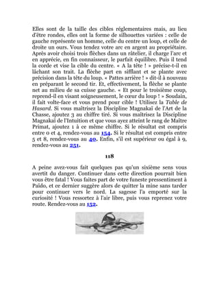 Elles sont de la taille des cibles réglementaires mais, au lieu
d'être rondes, elles ont la forme de silhouettes variées : celle de
gauche représente un homme, celle du centre un loup, et celle de
droite un ours. Vous tendez votre arc en argent au propriétaire.
Après avoir choisi trois flèches dans un râtelier, il charge l'arc et
en apprécie, en fin connaisseur, le parfait équilibre. Puis il tend
la corde et vise la cible du centre. « A la tête ! » précise-t-il en
lâchant son trait. La flèche part en sifflant et se plante avec
précision dans la tête du loup. « Pattes arrière ! » dit-il à nouveau
en préparant le second tir. Et, effectivement, la flèche se plante
net au milieu de sa cuisse gauche. « Et pour le troisième coup,
reprend-il en visant soigneusement, le cœur du loup ! » Soudain,
il fait volte-face et vous prend pour cible ! Utilisez la Table de
Hasard. Si vous maîtrisez la Discipline Magnakaï de l'Art de la
Chasse, ajoutez 3 au chiffre tiré. Si vous maîtrisez la Discipline
Magnakaï de l'Intuition et que vous ayez atteint le rang de Maître
Primat, ajoutez 1 à ce même chiffre. Si le résultat est compris
entre 0 et 4, rendez-vous au 154. Si le résultat est compris entre
5 et 8, rendez-vous au 40. Enfin, s'il est supérieur ou égal à 9,
rendez-vous au 251.
118
A peine avez-vous fait quelques pas qu'un sixième sens vous
avertit du danger. Continuer dans cette direction pourrait bien
vous être fatal ! Vous faites part de votre funeste pressentiment à
Païdo, et ce dernier suggère alors de quitter la mine sans tarder
pour continuer vers le nord. La sagesse l'a emporté sur la
curiosité ! Vous ressortez à l'air libre, puis vous reprenez votre
route. Rendez-vous au 152.
 