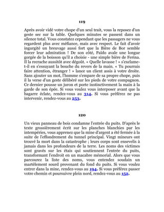 119
Après avoir vidé votre chope d'un seul trait, vous la reposez d'un
geste sec sur la table. Quelques minutes se passent dans un
silence total. Vous constatez cependant que les passagers ne vous
regardent plus avec méfiance, mais avec respect. Le fait d'avoir
ingurgité un breuvage aussi fort que la Bière de Bor semble
forcer leur admiration ! De son côté, Païdo avale une longue
gorgée de la boisson qu'il a choisie - une simple bière de Ferina.
Il la recrache aussitôt avec dégoût. « Quelle lavasse ! » s'exclame-
t-il en s'essuyant la bouche du revers de la main. « Tu pourrais
faire attention, étranger ! » lance un client assis à votre droite.
Sans ajouter un mot, l'homme s'empare de sa propre chope, puis
il la verse d'un geste délibéré sur les pieds de votre compagnon.
Ce dernier pousse un juron et porte instinctivement la main à la
garde de son épée. Si vous voulez vous interposer avant que la
bagarre éclate, rendez-vous au 314. Si vous préférez ne pas
intervenir, rendez-vous au 253.
120
Un vieux panneau de bois condamne l'entrée du puits. D'après le
texte grossièrement écrit sur les planches blanchies par les
intempéries, vous apprenez que la mine d'argent a été fermée à la
suite de l'effondrement du tunnel principal. Vingt mineurs ont
trouvé la mort dans la catastrophe ; leurs corps sont ensevelis à
jamais dans les profondeurs de la terre. Les noms des victimes
sont gravés sur les étais qui soutiennent l'entrée du puits,
transformant l'endroit en un macabre mémorial. Alors que vous
parcourez la liste des noms, vous entendez soudain un
martèlement sourd provenant du fond du puits. Si vous voulez
entrer dans la mine, rendez-vous au 194. Si vous préférez passer
votre chemin et poursuivre plein nord, rendez-vous au 152.
 