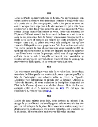 121
L'état de Païdo s'aggrave d'heure en heure. Peu après minuit, son
cœur s'arrête de battre. Une immense tristesse s'empare de vous
à la perte de ce cher compagnon, mais votre peine se mue en
colère lorsque vous repensez à la vile manœuvre qui a mis fin à
ses jours et a bien failli vous coûter la vie à vous également. Vous
sentez la rage monter lentement en vous. Vous vous emparez de
l'épée de Païdo et vous faites le serment de laver sa mort dans le
sang de ses assassins. Ivre de fureur, vous ouvrez brusquement la
porte de la cave et élancez, au mépris de toute prudence, pour
venger votre ami. A peine avez-vous fait quelques pas qu'une
violente déflagration vous projette en l'air. Les moines ont suivi
vos traces jusqu'à la cave et, sachant que vous rassortiriez tôt ou
tard par cette seule issue, ils vous ont préparé une petite surprise
: un fil tendu en travers du passage, relié à une charge explosive
enfouie dans le sol. Lorsqu'ils accourent pour constater le
résultat de leur piège infernal, ils ne trouvent plus de vous qu'un
pauvre corps déchiqueté. Ici se termine votre aventure.
122
Un crissement métallique vous fait faire volte-face. Entre deux
tonnelets de bière posés sur le comptoir, vous voyez se profiler la
tête de l'aubergiste, une arbalète calée au creux de l'épaule.
L'homme vise calmement et appuie sur la détente. Utilisez la
Table de Hasard. Si vous maîtrisez la Discipline Magnakaï de
l'Art de la Chasse, ajoutez 2 au chiffre obtenu. Si le résultat est
compris entre 0 et 5, rendez-vous au 115. S'il est égal ou
supérieur à 6, rendez-vous au 334.
123
Moins de cent mètres plus loin, vous arrivez au niveau d'un
nuage de gaz suffocant qui se dégage en volutes ondulantes des
pierres volcaniques de la jetée. Deux créatures vertes, maigres et
dégingandées, sont assises, les jambes ballantes, sur le rebord de
la chaussée. Elles semblent humer avec délice les puantes
 
