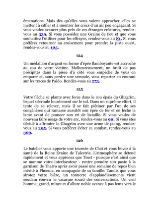 émanations. Mais dès qu'elles vous voient approcher, elles se
mettent à siffler et à montrer les crocs d'un air peu engageant. Si
vous voulez avancer plus près de ces étranges créatures, rendez-
vous au 339. Si vous possédez une Graine de Feu et que vous
souhaitiez l'utiliser pour les effrayer, rendez-vous au 81. Si vous
préférez retourner au croisement pour prendre la piste ouest,
rendez-vous au 105.
124
Un médaillon d'argent en forme d'épée flamboyante est accroché
au cou de votre victime. Malheureusement, un bruit de pas
précipités dans la pièce d'à côté vous empêche de vous en
emparer et, sans perdre une seconde, vous repartez en courant
sur les traces de Païdo. Rendez-vous au 273.
125
Votre flèche se plante avec force dans le cou épais du Ghagrim,
lequel s'écroule lourdement sur le sol. Dans un suprême effort, il
tente de se relever, mais il se fait piétiner par l'un de ses
congénères qui ramasse aussitôt son épée de fer et en lèche la
lame avant de pousser son cri de bataille. Si vous voulez de
nouveau faire usage de votre arc, rendez-vous au 90. Si vous êtes
décidé à affronter le Ghagrim avec une arme de poing, rendez-
vous au 205. Si vous préférez éviter ce combat, rendez-vous au
309.
126
Le batelier vous apporte une tournée de Chaï et vous buvez à la
santé de la Reine Evaine de Talestria. L'atmosphère se détend
rapidement et vous apprenez que Trost - puisque c'est ainsi que
se nomme votre interlocuteur - rentre prendre son poste à la
garnison de Tharro après avoir passé une semaine de repos bien
mérité à Phoenia, en compagnie de sa famille. Tandis que vous
sirotez votre bière, un tonnerre d'applaudissements vient
soudain couvrir le vacarme sourd des conversations. Un vieil
homme, grand, mince et d'allure noble avance à pas lents vers le
 