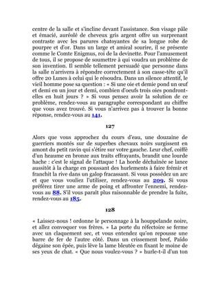 centre de la salle et s'incline devant l'assistance. Son visage pâle
et émacié, auréolé de cheveux gris argent offre un surprenant
contraste avec les parures chatoyantes de sa longue robe de
pourpre et d'or. Dans un large et amical sourire, il se présente
comme le Comte Enigmus, roi de la devinette. Pour l'amusement
de tous, il se propose de soumettre à qui voudra un problème de
son invention. Il semble tellement persuadé que personne dans
la salle n'arrivera à répondre correctement à son casse-tête qu'il
offre 20 Lunes à celui qui le résoudra. Dans un silence attentif, le
vieil homme pose sa question : « Si une oie et demie pond un œuf
et demi en un jour et demi, combien d'oeufs trois oies pondront-
elles en huit jours ? » Si vous pensez avoir la solution de ce
problème, rendez-vous au paragraphe correspondant au chiffre
que vous avez trouvé. Si vous n'arrivez pas à trouver la bonne
réponse, rendez-vous au 141.
127
Alors que vous approchez du cours d'eau, une douzaine de
guerriers montés sur de superbes chevaux noirs surgissent en
amont du petit ravin qui s'étire sur votre gauche. Leur chef, coiffé
d'un heaume en bronze aux traits effrayants, brandit une lourde
hache : c'est le signal de l'attaque ! La horde déchaînée se lance
aussitôt à la charge en poussant des hurlements à faire frémir et
franchit la rive dans un galop fracassant. Si vous possédez un arc
et que vous vouliez l'utiliser, rendez-vous au 209. Si vous
préférez tirer une arme de poing et affronter l'ennemi, rendez-
vous au 88. S'il vous paraît plus raisonnable de prendre la fuite,
rendez-vous au 185.
128
« Laissez-nous ! ordonne le personnage à la houppelande noire,
et allez convoquer vos frères. » La porte du réfectoire se ferme
avec un claquement sec, et vous entendez qu'on repousse une
barre de fer de l'autre côté. Dans un crissement bref, Païdo
dégaine son épée, puis lève la lame bleutée en fixant le moine de
ses yeux de chat. « Que nous voulez-vous ? » hurle-t-il d'un ton
 