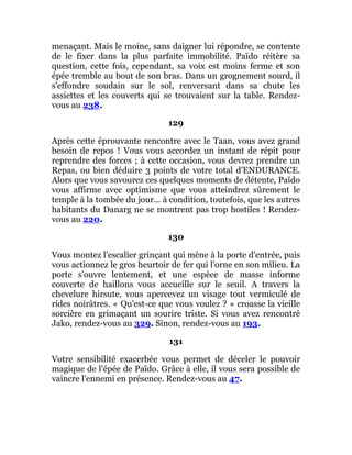 menaçant. Mais le moine, sans daigner lui répondre, se contente
de le fixer dans la plus parfaite immobilité. Païdo réitère sa
question, cette fois, cependant, sa voix est moins ferme et son
épée tremble au bout de son bras. Dans un grognement sourd, il
s'effondre soudain sur le sol, renversant dans sa chute les
assiettes et les couverts qui se trouvaient sur la table. Rendez-
vous au 238.
129
Après cette éprouvante rencontre avec le Taan, vous avez grand
besoin de repos ! Vous vous accordez un instant de répit pour
reprendre des forces ; à cette occasion, vous devrez prendre un
Repas, ou bien déduire 3 points de votre total d'ENDURANCE.
Alors que vous savourez ces quelques moments de détente, Païdo
vous affirme avec optimisme que vous atteindrez sûrement le
temple à la tombée du jour... à condition, toutefois, que les autres
habitants du Danarg ne se montrent pas trop hostiles ! Rendez-
vous au 220.
130
Vous montez l'escalier grinçant qui mène à la porte d'entrée, puis
vous actionnez le gros heurtoir de fer qui l'orne en son milieu. La
porte s'ouvre lentement, et une espèce de masse informe
couverte de haillons vous accueille sur le seuil. A travers la
chevelure hirsute, vous apercevez un visage tout vermiculé de
rides noirâtres. « Qu'est-ce que vous voulez ? » croasse la vieille
sorcière en grimaçant un sourire triste. Si vous avez rencontré
Jako, rendez-vous au 329. Sinon, rendez-vous au 193.
131
Votre sensibilité exacerbée vous permet de déceler le pouvoir
magique de l'épée de Païdo. Grâce à elle, il vous sera possible de
vaincre l'ennemi en présence. Rendez-vous au 47.
 