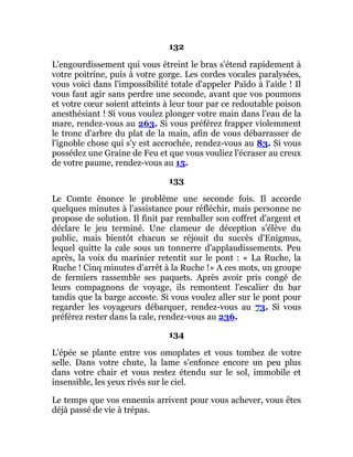 132
L'engourdissement qui vous étreint le bras s'étend rapidement à
votre poitrine, puis à votre gorge. Les cordes vocales paralysées,
vous voici dans l'impossibilité totale d'appeler Païdo à l'aide ! Il
vous faut agir sans perdre une seconde, avant que vos poumons
et votre cœur soient atteints à leur tour par ce redoutable poison
anesthésiant ! Si vous voulez plonger votre main dans l'eau de la
mare, rendez-vous au 263. Si vous préférez frapper violemment
le tronc d'arbre du plat de la main, afin de vous débarrasser de
l'ignoble chose qui s'y est accrochée, rendez-vous au 83. Si vous
possédez une Graine de Feu et que vous vouliez l'écraser au creux
de votre paume, rendez-vous au 15.
133
Le Comte énonce le problème une seconde fois. Il accorde
quelques minutes à l'assistance pour réfléchir, mais personne ne
propose de solution. Il finit par remballer son coffret d'argent et
déclare le jeu terminé. Une clameur de déception s'élève du
public, mais bientôt chacun se réjouit du succès d'Enigmus,
lequel quitte la cale sous un tonnerre d'applaudissements. Peu
après, la voix du marinier retentit sur le pont : « La Ruche, la
Ruche ! Cinq minutes d'arrêt à la Ruche !» A ces mots, un groupe
de fermiers rassemble ses paquets. Après avoir pris congé de
leurs compagnons de voyage, ils remontent l'escalier du bar
tandis que la barge accoste. Si vous voulez aller sur le pont pour
regarder les voyageurs débarquer, rendez-vous au 73. Si vous
préférez rester dans la cale, rendez-vous au 236.
134
L'épée se plante entre vos omoplates et vous tombez de votre
selle. Dans votre chute, la lame s'enfonce encore un peu plus
dans votre chair et vous restez étendu sur le sol, immobile et
insensible, les yeux rivés sur le ciel.
Le temps que vos ennemis arrivent pour vous achever, vous êtes
déjà passé de vie à trépas.
 