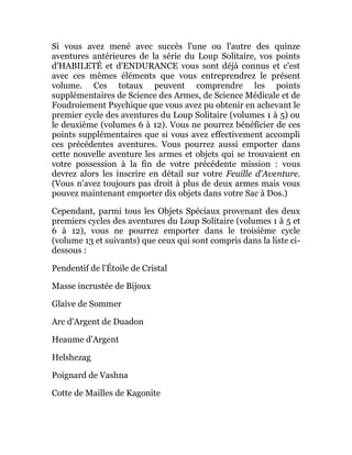 Si vous avez mené avec succès l'une ou l'autre des quinze
aventures antérieures de la série du Loup Solitaire, vos points
d'HABILETÉ et d'ENDURANCE vous sont déjà connus et c'est
avec ces mêmes éléments que vous entreprendrez le présent
volume. Ces totaux peuvent comprendre les points
supplémentaires de Science des Armes, de Science Médicale et de
Foudroiement Psychique que vous avez pu obtenir en achevant le
premier cycle des aventures du Loup Solitaire (volumes 1 à 5) ou
le deuxième (volumes 6 à 12). Vous ne pourrez bénéficier de ces
points supplémentaires que si vous avez effectivement accompli
ces précédentes aventures. Vous pourrez aussi emporter dans
cette nouvelle aventure les armes et objets qui se trouvaient en
votre possession à la fin de votre précédente mission : vous
devrez alors les inscrire en détail sur votre Feuille d'Aventure.
(Vous n'avez toujours pas droit à plus de deux armes mais vous
pouvez maintenant emporter dix objets dans votre Sac à Dos.)
Cependant, parmi tous les Objets Spéciaux provenant des deux
premiers cycles des aventures du Loup Solitaire (volumes 1 à 5 et
6 à 12), vous ne pourrez emporter dans le troisième cycle
(volume 13 et suivants) que ceux qui sont compris dans la liste ci-
dessous :
Pendentif de l'Étoile de Cristal
Masse incrustée de Bijoux
Glaive de Sommer
Arc d'Argent de Duadon
Heaume d'Argent
Helshezag
Poignard de Vashna
Cotte de Mailles de Kagonite
 