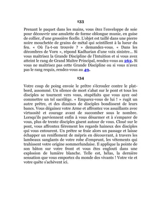 133
Prenant le paquet dans les mains, vous ôtez l'enveloppe de soie
pour découvrir une amulette de forme oblongue munie, en guise
de collier, d'une grossière ficelle. L'objet est taillé dans une pierre
noire mouchetée de grains de métal qui scintillent à la lueur du
feu. « Où l'a-t-on trouvée ? » demandez-vous. « Dans les
décombres de Vorn », répond Kadharian d'une voix sinistre... Si
vous maîtrisez la Grande Discipline de l'Intuition et si vous avez
atteint le rang de Grand Maître Principal, rendez-vous au 262. Si
vous ne maîtrisez pas cette Grande Discipline ou si vous n'avez
pas le rang requis, rendez-vous au 49.
134
Votre coup de poing envoie le prêtre s'écrouler contre le plat-
bord, assommé. Un silence de mort s'abat sur le pont et tous les
disciples se tournent vers vous, stupéfaits que vous ayez osé
commettre un tel sacrilège. « Emparez-vous de lui ! » rugit un
autre prêtre, et des dizaines de disciples bondissent de leurs
bancs. Vous dégainez votre Arme et affrontez vos assaillants avec
virtuosité et courage avant de succomber sous le nombre.
Lorsqu'ils parviennent enfin à vous désarmer et à s'emparer de
vous, plus de trente disciples gisent autour de vous. Cloué sur le
pont, vous affrontez fièrement les regards haineux des disciples
qui vous entourent. Un prêtre se fraie alors un passage et laisse
échapper un reniflement de mépris en découvrant, à travers les
lambeaux sanglants de votre robe d'emprunt, les vêtements qui
trahissent votre origine sommerlundaise. Il applique la pointe de
son bâton sur votre front et vous êtes englouti dans une
explosion de lumière blanche. Telle est, hélas, la dernière
sensation que vous emportez du monde des vivants ! Votre vie et
votre quête s'achèvent ici.
 