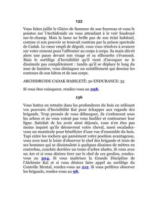 135
Vous faites jaillir le Glaive de Sommer de son fourreau et vous le
pointez sur l'Archidruide en vous attendant à le voir foudroyé
sur-le-champ. Mais la lame ne brille pas de son éclat habituel,
comme si son pouvoir se trouvait contenu par la prison spectrale
de Cadak. Le cœur empli de dégoût, vous vous résolvez à avancer
sur votre ennemi pour l'affronter au corps à corps. Sa main décrit
alors une passe devant son visage et sa silhouette s'évanouit.
Mais le sortilège d'Invisibilité qu'il vient d'invoquer ne le
dissimule pas complètement : tandis qu'il se déplace le long du
mur de lumière, vous distinguez un scintillement qui dessine les
contours de son bâton et de son corps.
ARCHIDRUIDE CADAK HABILETÉ: 50 ENDURANCE: 35
Si vous êtes vainqueur, rendez-vous au 298.
136
Vous battez en retraite dans les profondeurs du bois en utilisant
vos pouvoirs d'Invisibilité Kaï pour échapper aux regards des
brigands. Trop pressés de vous débusquer, ils s'enfoncent sous
les arbres et ne vous voient pas vous faufiler et contourner leur
ligne. Satisfait de les avoir ainsi déjoués, vous n'en êtes pas
moins inquiet qu'ils découvrent votre cheval, aussi escaladez-
vous un monticule pour bénéficier d'une vue d'ensemble du bois.
Tapi entre les rochers qui parsèment votre position avantageuse,
vous avez tout le loisir d'observer le chef des brigands et trois de
ses hommes qui se dissimulent à quelques dizaines de mètres en
contrebas, couchés derrière un tronc d'arbre abattu. Si vous avez
un Arc et si vous désirez tirer sur le chef de ces gredins, rendez-
vous au 304. Si vous maîtrisez la Grande Discipline de
l'Alchimie Kaï et si vous désirez faire appel au sortilège du
Contrôle Mental, rendez-vous au 212. Si vous préférez observer
les brigands, rendez-vous au 98.
 