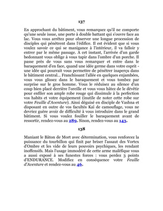 137
En approchant du bâtiment, vous remarquez qu'il ne comporte
qu'une seule issue, une porte à double battant qui s'ouvre face au
lac. Vous vous arrêtez pour observer une longue procession de
disciples qui pénètrent dans l'édifice. Il est évident que si vous
voulez savoir ce qui se manigance à l'intérieur, il va falloir y
entrer par le même passage. A cet instant, l'arrivée d'un garde
bedonnant vous oblige à vous tapir dans l'ombre d'un porche. Il
passe près de vous sans vous remarquer et entre dans le
baraquement d'en face, quand une idée germe dans votre esprit -
une idée qui pourrait vous permettre de pénétrer inaperçu dans
le bâtiment central... Franchissant l'allée en quelques enjambées,
vous vous glissez dans le baraquement et vous tombez par
surprise sur le gros homme. Vous le réduisez au silence d'un
coup bien placé derrière l'oreille et vous vous hâtez de le dévêtir
pour enfiler son ample robe rouge qui dissimule à la perfection
vos habits et votre équipement (inutile de noter cette robe sur
votre Feuille d'Aventure). Ainsi déguisé en disciple de Vashna et
disposant en outre de vos facultés Kaï de camouflage, vous ne
devriez guère avoir de difficulté à vous introduire dans le grand
bâtiment. Si vous voulez fouiller le baraquement avant de
ressortir, rendez-vous au 289. Sinon, rendez-vous au 143.
138
Maniant le Bâton de Mort avec détermination, vous renforcez la
puissance du tourbillon qui finit par briser l'assaut des Vortex
d'Ombre et les vide de leurs pouvoirs psychiques, les rendant
inoffensifs. Mais l'usage immodéré de cette arme maléfique vous
a aussi exposé à ses funestes forces : vous perdez 3 points
d'ENDURANCE. Modifiez en conséquence votre Feuille
d'Aventure et rendez-vous au 46.
 
