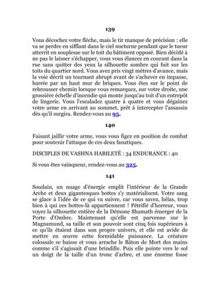 139
Vous décochez votre flèche, mais le tir manque de précision : elle
va se perdre en sifflant dans le ciel nocturne pendant que le tueur
atterrit en souplesse sur le toit du bâtiment opposé. Bien décidé à
ne pas le laisser s'échapper, vous vous élancez en courant dans la
rue sans quitter des yeux la silhouette sombre qui fuit sur les
toits du quartier nord. Vous avez pris vingt mètres d'avance, mais
la voie décrit un tournant abrupt avant de s'achever en impasse,
barrée par un haut mur de briques. Vous êtes sur le point de
rebrousser chemin lorsque vous remarquez, sur votre droite, une
grossière échelle d'incendie qui monte jusqu'au toit d'un entrepôt
de lingerie. Vous l'escaladez quatre à quatre et vous dégainez
votre arme en arrivant au sommet, prêt à intercepter l'assassin
dès qu'il surgira. Rendez-vous au 95.
140
Faisant jaillir votre arme, vous vous figez en position de combat
pour soutenir l'attaque de ces deux fanatiques.
DISCIPLES DE VASHNA HABILETÉ : 34 ENDURANCE : 40
Si vous êtes vainqueur, rendez-vous au 325.
141
Soudain, un nuage d'énergie emplit l'intérieur de la Grande
Arche et deux gigantesques bottes s'y matérialisent. Votre sang
se glace à l'idée de ce qui va suivre, car vous savez, hélas, trop
bien à qui ces bottes-là appartiennent ! Pétrifié d'horreur, vous
voyez la silhouette entière de la Démone Shamath émerger de la
Porte d'Ombre. Maintenant qu'elle est parvenue sur le
Magnamund, sa taille et son pouvoir sont cinq fois supérieurs à
ce qu'ils étaient dans son propre univers, et elle est avide de
mettre en œuvre cette formidable puissance. La créature
colossale se baisse et vous arrache le Bâton de Mort des mains
comme s'il s'agissait d'une brindille. Puis elle pointe vers le sol
un doigt de la taille d'un tronc d'arbre, et une énorme fosse
 