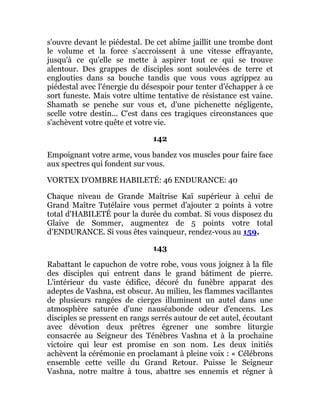 s'ouvre devant le piédestal. De cet abîme jaillit une trombe dont
le volume et la force s'accroissent à une vitesse effrayante,
jusqu'à ce qu'elle se mette à aspirer tout ce qui se trouve
alentour. Des grappes de disciples sont soulevées de terre et
englouties dans sa bouche tandis que vous vous agrippez au
piédestal avec l'énergie du désespoir pour tenter d'échapper à ce
sort funeste. Mais votre ultime tentative de résistance est vaine.
Shamath se penche sur vous et, d'une pichenette négligente,
scelle votre destin... C'est dans ces tragiques circonstances que
s'achèvent votre quête et votre vie.
142
Empoignant votre arme, vous bandez vos muscles pour faire face
aux spectres qui fondent sur vous.
VORTEX D'OMBRE HABILETÉ: 46 ENDURANCE: 40
Chaque niveau de Grande Maîtrise Kaï supérieur à celui de
Grand Maître Tutélaire vous permet d'ajouter 2 points à votre
total d'HABILETÉ pour la durée du combat. Si vous disposez du
Glaive de Sommer, augmentez de 5 points votre total
d'ENDURANCE. Si vous êtes vainqueur, rendez-vous au 159.
143
Rabattant le capuchon de votre robe, vous vous joignez à la file
des disciples qui entrent dans le grand bâtiment de pierre.
L'intérieur du vaste édifice, décoré du funèbre apparat des
adeptes de Vashna, est obscur. Au milieu, les flammes vacillantes
de plusieurs rangées de cierges illuminent un autel dans une
atmosphère saturée d'une nauséabonde odeur d'encens. Les
disciples se pressent en rangs serrés autour de cet autel, écoutant
avec dévotion deux prêtres égrener une sombre liturgie
consacrée au Seigneur des Ténèbres Vashna et à la prochaine
victoire qui leur est promise en son nom. Les deux initiés
achèvent la cérémonie en proclamant à pleine voix : « Célébrons
ensemble cette veille du Grand Retour. Puisse le Seigneur
Vashna, notre maître à tous, abattre ses ennemis et régner à
 
