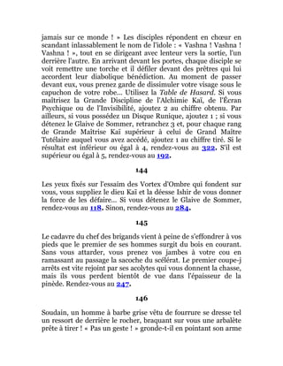 jamais sur ce monde ! » Les disciples répondent en chœur en
scandant inlassablement le nom de l'idole : « Vashna ! Vashna !
Vashna ! », tout en se dirigeant avec lenteur vers la sortie, l'un
derrière l'autre. En arrivant devant les portes, chaque disciple se
voit remettre une torche et il défiler devant des prêtres qui lui
accordent leur diabolique bénédiction. Au moment de passer
devant eux, vous prenez garde de dissimuler votre visage sous le
capuchon de votre robe... Utilisez la Table de Hasard. Si vous
maîtrisez la Grande Discipline de l'Alchimie Kaï, de l'Écran
Psychique ou de l'Invisibilité, ajoutez 2 au chiffre obtenu. Par
ailleurs, si vous possédez un Disque Runique, ajoutez 1 ; si vous
détenez le Glaive de Sommer, retranchez 3 et, pour chaque rang
de Grande Maîtrise Kaï supérieur à celui de Grand Maître
Tutélaire auquel vous avez accédé, ajoutez 1 au chiffre tiré. Si le
résultat est inférieur ou égal à 4, rendez-vous au 322. S'il est
supérieur ou égal à 5, rendez-vous au 192.
144
Les yeux fixés sur l'essaim des Vortex d'Ombre qui fondent sur
vous, vous suppliez le dieu Kaï et la déesse Ishir de vous donner
la force de les défaire... Si vous détenez le Glaive de Sommer,
rendez-vous au 118. Sinon, rendez-vous au 284.
145
Le cadavre du chef des brigands vient à peine de s'effondrer à vos
pieds que le premier de ses hommes surgit du bois en courant.
Sans vous attarder, vous prenez vos jambes à votre cou en
ramassant au passage la sacoche du scélérat. Le premier coupe-j
arrêts est vite rejoint par ses acolytes qui vous donnent la chasse,
mais ils vous perdent bientôt de vue dans l'épaisseur de la
pinède. Rendez-vous au 247.
146
Soudain, un homme à barbe grise vêtu de fourrure se dresse tel
un ressort de derrière le rocher, braquant sur vous une arbalète
prête à tirer ! « Pas un geste ! » gronde-t-il en pointant son arme
 