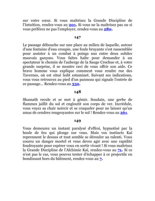 sur votre cœur. Si vous maîtrisez la Grande Discipline de
l'Intuition, rendez-vous au 201. Si vous ne la maîtrisez pas ou si
vous préférez ne pas l'employer, rendez-vous au 280.
147
Le passage débouche sur une place au milieu de laquelle, autour
d'une fontaine d'eau croupie, une foule bruyante s'est rassemblée
pour assister à un combat à poings nus entre deux solides
mauvais garçons. Vous faites halte pour demander à un
spectateur le chemin de l'auberge de la Sauge Crochue et, à votre
grande surprise, il se montre ravi de vous offrir son aide. Ce
brave homme vous explique comment vous rendre rue des
Tavernes, où est situé ledit estaminet. Suivant ses indications,
vous vous retrouvez au pied d'un panneau qui signale l'entrée de
ce passage... Rendez-vous au 332.
148
Shamath recule et se met à gémir. Soudain, une gerbe de
flammes jaillit du sol et engloutit son corps de ver. Incrédule,
vous voyez sa chair noircir et se craqueler pour ne laisser qu'un
amas de cendres rougeoyantes sur le sol ! Rendez-vous au 261.
149
Vous demeurez un instant paralysé d'effroi, hypnotisé par la
boule de feu qui plonge sur vous. Mais vos instincts Kaï
reprennent le dessus et tout semble se dérouler au ralenti. Vous
courez un danger mortel et vous devez agir avec une rapidité
foudroyante pour espérer vous en sortir vivant ! Si vous maîtrisez
la Grande Discipline de l'Alchimie Kaï, rendez-vous au 71. Si ce
n'est pas le cas, vous pouvez tenter d'échapper à ce projectile en
bondissant hors du bâtiment, rendez-vous au 7.
 
