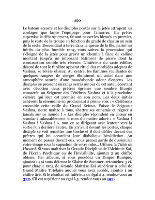150
Le bateau accoste et les disciples postés sur la jetée attrapent les
cordages que lance l'équipage pour l'amarrer. Un prêtre
supervise le débarquement, faisant passer les blessés en premier,
puis le reste de la troupe en fonction du grade de chacun au sein
de la secte. Descendant à terre dans la queue de la file, parmi les
initiés du plus humble rang, vous suivez la procession qui
s'éloigne de la jetée pour gravir un chemin à flanc de colline
montant jusqu'à un imposant bâtiment de pierre dont la
construction semble très récente. L'intérieur du vaste édifice,
décoré de tout le funèbre apparat rituel des morbides adeptes de
Vashna, se révèle obscur. Au centre, les flammes vacillantes de
quelques rangées de cierges illuminent un autel dans une
atmosphère saturée d'une nauséabonde odeur d'encens. Les
disciples se pressent en rangs serrés autour de cet autel, écoutant
avec dévotion deux prêtres égrener une sombre liturgie
consacrée au Seigneur des Ténèbres Vashna et à la prochaine
victoire qui leur est promise en son nom. Les deux initiés
achèvent la cérémonie en proclamant à pleine voix : « Célébrons
ensemble cette veille du Grand Retour. Puisse le Seigneur
Vashna, notre maître à tous, abattre ses ennemis et régner à
jamais sur ce monde ! » Les disciples répondent en chœur en
scandant inlassablement le nom du maître adoré : « Vashna !
Vashna ! Vashna ! », tout en se dirigeant avec lenteur vers la
sortie l'un derrière l'autre. En arrivant devant les portes, chaque
disciple se voit remettre une torche et il doit défiler devant des
prêtres qui lui accordent leur diabolique bénédiction. Au
moment de passer devant eux, vous prenez garde de dissimuler
votre visage sous le capuchon de votre robe... Utilisez la Table de
Hasard. Si vous maîtrisez la Grande Discipline de l'Alchimie Kaï,
de l'Ecran Psychique ou de l'Invisibilité, ajoutez 2 au chiffre
obtenu. Par ailleurs, si vous possédez un Disque Runique,
ajoutez 1 ; si vous détenez le Glaive de Sommer, retranchez 3 et,
pour chaque rang de Grande Maîtrise Kaï supérieur à celui de
Grand Maître Tutélaire auquel vous avez accédé, ajoutez 1 au
chiffre tiré. Si le résultat est inférieur ou égal à 4, rendez-vous au
322. S'il est supérieur ou égal à 5, rendez-vous au 192.
 