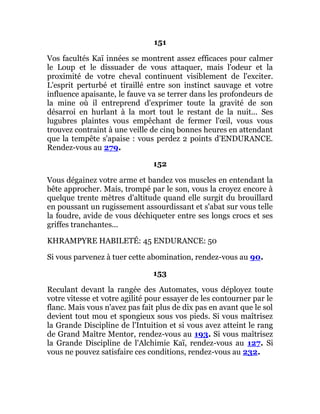 151
Vos facultés Kaï innées se montrent assez efficaces pour calmer
le Loup et le dissuader de vous attaquer, mais l'odeur et la
proximité de votre cheval continuent visiblement de l'exciter.
L'esprit perturbé et tiraillé entre son instinct sauvage et votre
influence apaisante, le fauve va se terrer dans les profondeurs de
la mine où il entreprend d'exprimer toute la gravité de son
désarroi en hurlant à la mort tout le restant de la nuit... Ses
lugubres plaintes vous empêchant de fermer l'œil, vous vous
trouvez contraint à une veille de cinq bonnes heures en attendant
que la tempête s'apaise : vous perdez 2 points d'ENDURANCE.
Rendez-vous au 279.
152
Vous dégainez votre arme et bandez vos muscles en entendant la
bête approcher. Mais, trompé par le son, vous la croyez encore à
quelque trente mètres d'altitude quand elle surgit du brouillard
en poussant un rugissement assourdissant et s'abat sur vous telle
la foudre, avide de vous déchiqueter entre ses longs crocs et ses
griffes tranchantes...
KHRAMPYRE HABILETÉ: 45 ENDURANCE: 50
Si vous parvenez à tuer cette abomination, rendez-vous au 90.
153
Reculant devant la rangée des Automates, vous déployez toute
votre vitesse et votre agilité pour essayer de les contourner par le
flanc. Mais vous n'avez pas fait plus de dix pas en avant que le sol
devient tout mou et spongieux sous vos pieds. Si vous maîtrisez
la Grande Discipline de l'Intuition et si vous avez atteint le rang
de Grand Maître Mentor, rendez-vous au 193. Si vous maîtrisez
la Grande Discipline de l'Alchimie Kaï, rendez-vous au 127. Si
vous ne pouvez satisfaire ces conditions, rendez-vous au 232.
 