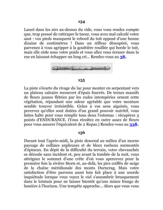 154
Lancé dans les airs au-dessus du vide, vous vous rendez compte
que, trop pressé de rattraper le tueur, vous avez mal calculé votre
saut : vos pieds manquent le rebord du toit opposé d'une bonne
dizaine de centimètres ! Dans un réflexe désespéré, vous
parvenez à vous agripper à la gouttière rouillée qui borde le toit,
mais elle cède sous votre poids et vous allez vous écraser dans la
rue en laissant échapper un long cri... Rendez-vous au 38.
155
La piste s'écarte du rivage du lac pour monter en serpentant vers
un plateau calcaire recouvert d'épais fourrés. De ternes massifs
de fleurs jaunes flétries par les rudes intempéries ornent cette
végétation, répandant une odeur agréable que votre monture
semble trouver irrésistible. Grâce à vos sens aiguisés, vous
percevez qu'elles sont dotées d'un grand pouvoir nutritif, vous
faites halte pour vous remplir tous deux l'estomac : récupérez 3
points d'ENDURANCE. (Vous récoltez en outre assez de fleurs
pour vous assurer l'équivalent de 2 Repas.) Rendez-vous au 338.
156
Durant tout l'après-midi, la piste descend au milieu d'un morne
paysage de collines argileuses et de blocs rocheux surmontés
d'épineux. En dépit de la difficulté du terrain, votre chevauchée
se déroule sans incident et, peu avant la tombée de la nuit, vous
atteignez le sommet d'une crête d'où vous apercevez pour la
première fois la rivière Storn et, au-delà, les pics coiffés de neige
de la chaîne méridionale des monts Durncrag. Mais votre
satisfaction d'être parvenu aussi loin fait place à une sourde
inquiétude lorsque vous voyez le ciel s'assombrir brusquement
dans le lointain pour ne laisser bientôt qu'une mince frange de
lumière à l'horizon. Une tempête approche... Alors que vous vous
 