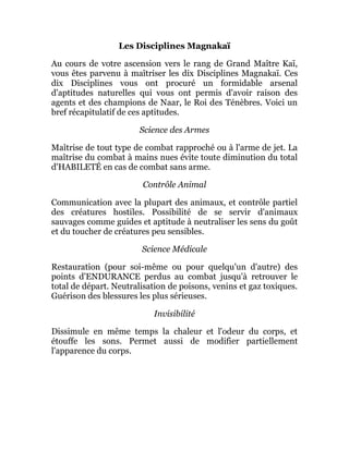 Les Disciplines Magnakaï
Au cours de votre ascension vers le rang de Grand Maître Kaï,
vous êtes parvenu à maîtriser les dix Disciplines Magnakaï. Ces
dix Disciplines vous ont procuré un formidable arsenal
d'aptitudes naturelles qui vous ont permis d'avoir raison des
agents et des champions de Naar, le Roi des Ténèbres. Voici un
bref récapitulatif de ces aptitudes.
Science des Armes
Maîtrise de tout type de combat rapproché ou à l'arme de jet. La
maîtrise du combat à mains nues évite toute diminution du total
d'HABILETÉ en cas de combat sans arme.
Contrôle Animal
Communication avec la plupart des animaux, et contrôle partiel
des créatures hostiles. Possibilité de se servir d'animaux
sauvages comme guides et aptitude à neutraliser les sens du goût
et du toucher de créatures peu sensibles.
Science Médicale
Restauration (pour soi-même ou pour quelqu'un d'autre) des
points d'ENDURANCE perdus au combat jusqu'à retrouver le
total de départ. Neutralisation de poisons, venins et gaz toxiques.
Guérison des blessures les plus sérieuses.
Invisibilité
Dissimule en même temps la chaleur et l'odeur du corps, et
étouffe les sons. Permet aussi de modifier partiellement
l'apparence du corps.
 