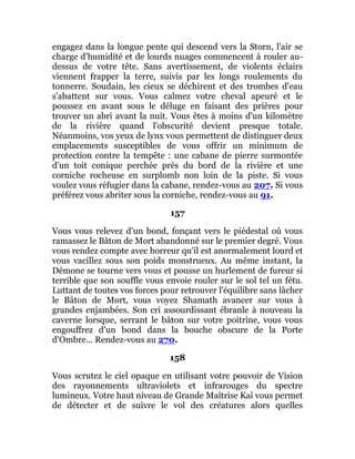 engagez dans la longue pente qui descend vers la Storn, l'air se
charge d'humidité et de lourds nuages commencent à rouler au-
dessus de votre tête. Sans avertissement, de violents éclairs
viennent frapper la terre, suivis par les longs roulements du
tonnerre. Soudain, les cieux se déchirent et des trombes d'eau
s'abattent sur vous. Vous calmez votre cheval apeuré et le
poussez en avant sous le déluge en faisant des prières pour
trouver un abri avant la nuit. Vous êtes à moins d'un kilomètre
de la rivière quand l'obscurité devient presque totale.
Néanmoins, vos yeux de lynx vous permettent de distinguer deux
emplacements susceptibles de vous offrir un minimum de
protection contre la tempête : une cabane de pierre surmontée
d'un toit conique perchée près du bord de la rivière et une
corniche rocheuse en surplomb non loin de la piste. Si vous
voulez vous réfugier dans la cabane, rendez-vous au 207. Si vous
préférez vous abriter sous la corniche, rendez-vous au 91.
157
Vous vous relevez d'un bond, fonçant vers le piédestal où vous
ramassez le Bâton de Mort abandonné sur le premier degré. Vous
vous rendez compte avec horreur qu'il est anormalement lourd et
vous vacillez sous son poids monstrueux. Au même instant, la
Démone se tourne vers vous et pousse un hurlement de fureur si
terrible que son souffle vous envoie rouler sur le sol tel un fétu.
Luttant de toutes vos forces pour retrouver l'équilibre sans lâcher
le Bâton de Mort, vous voyez Shamath avancer sur vous à
grandes enjambées. Son cri assourdissant ébranle à nouveau la
caverne lorsque, serrant le bâton sur votre poitrine, vous vous
engouffrez d'un bond dans la bouche obscure de la Porte
d'Ombre... Rendez-vous au 270.
158
Vous scrutez le ciel opaque en utilisant votre pouvoir de Vision
des rayonnements ultraviolets et infrarouges du spectre
lumineux. Votre haut niveau de Grande Maîtrise Kaï vous permet
de détecter et de suivre le vol des créatures alors quelles
 