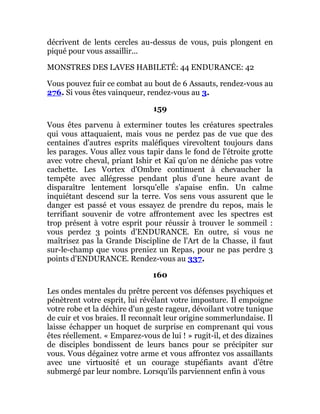 décrivent de lents cercles au-dessus de vous, puis plongent en
piqué pour vous assaillir...
MONSTRES DES LAVES HABILETÉ: 44 ENDURANCE: 42
Vous pouvez fuir ce combat au bout de 6 Assauts, rendez-vous au
276. Si vous êtes vainqueur, rendez-vous au 3.
159
Vous êtes parvenu à exterminer toutes les créatures spectrales
qui vous attaquaient, mais vous ne perdez pas de vue que des
centaines d'autres esprits maléfiques virevoltent toujours dans
les parages. Vous allez vous tapir dans le fond de l'étroite grotte
avec votre cheval, priant Ishir et Kaï qu'on ne déniche pas votre
cachette. Les Vortex d'Ombre continuent à chevaucher la
tempête avec allégresse pendant plus d'une heure avant de
disparaître lentement lorsqu'elle s'apaise enfin. Un calme
inquiétant descend sur la terre. Vos sens vous assurent que le
danger est passé et vous essayez de prendre du repos, mais le
terrifiant souvenir de votre affrontement avec les spectres est
trop présent à votre esprit pour réussir à trouver le sommeil :
vous perdez 3 points d'ENDURANCE. En outre, si vous ne
maîtrisez pas la Grande Discipline de l'Art de la Chasse, il faut
sur-le-champ que vous preniez un Repas, pour ne pas perdre 3
points d'ENDURANCE. Rendez-vous au 337.
160
Les ondes mentales du prêtre percent vos défenses psychiques et
pénètrent votre esprit, lui révélant votre imposture. Il empoigne
votre robe et la déchire d'un geste rageur, dévoilant votre tunique
de cuir et vos braies. Il reconnaît leur origine sommerlundaise. Il
laisse échapper un hoquet de surprise en comprenant qui vous
êtes réellement. « Emparez-vous de lui ! » rugit-il, et des dizaines
de disciples bondissent de leurs bancs pour se précipiter sur
vous. Vous dégainez votre arme et vous affrontez vos assaillants
avec une virtuosité et un courage stupéfiants avant d'être
submergé par leur nombre. Lorsqu'ils parviennent enfin à vous
 