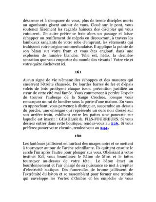 désarmer et à s'emparer de vous, plus de trente disciples morts
ou agonisants gisent autour de vous. Cloué sur le pont, vous
soutenez fièrement les regards haineux des disciples qui vous
entourent. Un autre prêtre se fraie alors un passage et laisse
échapper un reniflement de mépris en découvrant, à travers les
lambeaux sanglants de votre robe d'emprunt, les vêtements qui
trahissent votre origine sommerlundaise. Il applique la pointe de
son bâton sur votre front et vous êtes englouti dans une
explosion de lumière blanche. Telle est, hélas, la dernière
sensation que vous emportez du monde des vivants ! Votre vie et
votre quête s'achèvent ici.
161
Aucun signe de vie n'émane des échoppes et des masures qui
enserrent l'étroite chaussée. De lourdes barres de fer et d'épais
volets de bois protègent chaque issue, précaution justifiée au
cœur de cette cité mal famée. Vous commencez à perdre l'espoir
de trouver l'auberge de la Sauge Crochue, lorsque vous
remarquez un rai de lumière sous la porte d'une maison. En vous
en approchant, vous parvenez à distinguer, suspendue au-dessus
du porche, une enseigne qui représente un ours noir dressé sur
son arrière-train, exhibant entre les pattes une pancarte sur
laquelle est inscrit : GHADLAR &. FILS-FOURREURS. Si vous
désirez entrer dans cette boutique, rendez-vous au 226. Si vous
préférez passer votre chemin, rendez-vous au 244.
162
Les fantômes jaillissent en hurlant des nuages noirs et se mettent
à tournoyer autour de l'arche scintillante. Ils quittent ensuite le
cercle l'un après l'autre pour plonger sur vous. Obéissant à votre
instinct Kaï, vous brandissez le Bâton de Mort et le faites
tournoyer au-dessus de votre tête... Le bâton émet un
bourdonnement et l'air chargé de sa puissance se met à crépiter
d'électricité statique. Des fumerolles de brume jaillissent de
l'extrémité du bâton et se rassemblent pour former une trombe
qui enveloppe les Vortex d'Ombre et les empêche de vous
 