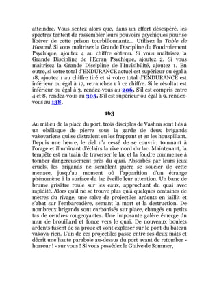 atteindre. Vous sentez alors que, dans un effort désespéré, les
spectres tentent de rassembler leurs pouvoirs psychiques pour se
libérer de cette prison tourbillonnante... Utilisez la Table de
Hasard. Si vous maîtrisez la Grande Discipline du Foudroiement
Psychique, ajoutez 4 au chiffre obtenu. Si vous maîtrisez la
Grande Discipline de l'Ecran Psychique, ajoutez 2. Si vous
maîtrisez la Grande Discipline de l'Invisibilité, ajoutez 1. En
outre, si votre total d'ENDURANCE actuel est supérieur ou égal à
18, ajoutez 1 au chiffre tiré et si votre total d'ENDURANCE est
inférieur ou égal à 17, retranchez 1 à ce chiffre. Si le résultat est
inférieur ou égal à 3, rendez-vous au 206. S'il est compris entre
4 et 8. rendez-vous au 305. S'il est supérieur ou égal à 9, rendez-
vous au 138.
163
Au milieu de la place du port, trois disciples de Vashna sont liés à
un obélisque de pierre sous la garde de deux brigands
vakovariens qui se distraient en les frappant et en les houspillant.
Depuis une heure, le ciel n'a cessé de se couvrir, tournant à
l'orage et illuminant d'éclairs la rive nord du lac. Maintenant, la
tempête est en train de traverser le lac et la foudre commence à
tomber dangereusement près du quai. Absorbés par leurs jeux
cruels, les brigands ne semblent guère se soucier de cette
menace, jusqu'au moment où l'apparition d'un étrange
phénomène à la surface du lac éveille leur attention. Un banc de
brume grisâtre roule sur les eaux, approchant du quai avec
rapidité. Alors qu'il ne se trouve plus qu'à quelques centaines de
mètres du rivage, une salve de projectiles ardents en jaillit et
s'abat sur l'embarcadère, semant la mort et la destruction. De
nombreux brigands sont carbonisés sur place, changés en petits
tas de cendres rougeoyantes. Une imposante galère émerge du
mur de brouillard et fonce vers le quai. De nouveaux boulets
ardents fusent de sa proue et vont exploser sur le pont du bateau
vakova-rien. L'un de ces projectiles passe entre ses deux mâts et
décrit une haute parabole au-dessus du port avant de retomber -
horreur ! - sur vous ! Si vous possédez le Glaive de Sommer,
 