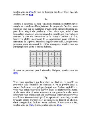 rendez-vous au 176. Si vous ne disposez pas de cet Objet Spécial,
rendez-vous au 149.
164
Horrifié à la pensée de voir l'invincible Démone pénétrer sur ce
monde et cherchant désespérément le moyen de l'arrêter, vous
posez les yeux sur les symboles gravés sur la surface de cristal du
plus haut degré du piédestal. C'est alors que, saisi d'une
inspiration soudaine, vous vous rendez compte que ces symboles
forment la clef de l'ouverture de la Porte d'Ombre ! Il faut
trouver le chiffre manquant de la combinaison pour obtenir la
fermeture de la porte. Examinez la grille avec soin. Lorsque vous
penserez avoir découvert le chiffre manquant, rendez-vous au
paragraphe qui porte le même numéro.
Si vous ne parvenez pas à résoudre l'énigme, rendez-vous au
235.
165
Vous vous aplatissez sur l'encolure de Rôdeur. Le souffle du
projectile vous ébouriffe les cheveux et va se perdre dans la
nature. Indemne, vous galopez jusqu'à une épaisse sapinière et
vous vous enfoncez sous le couvert avant de mettre pied à terre.
Après avoir attaché votre monture à une grosse branche, vous
retournez vous embusquer à la lisière pour tenter de repérer vos
assaillants. Vous ne tardez pas à les apercevoir : une vingtaine de
brigands armés d'arbalètes et de rapières se fraient un chemin
dans la végétation, droit sur votre cachette. Si vous avez un Arc,
rendez-vous au 330. Sinon, rendez-vous au 136.
 