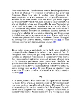 dans votre direction. Vous battez en retraite dans les profondeurs
du bois en utilisant vos pouvoirs d'Invisibilité Kaï pour leur
échapper. Dans leur hâte à vouloir vous débusquer, ils
s'enfoncent sous les arbres sans vous voir vous faufiler entre eux.
Satisfait de les avoir bernés, vous n'en restez pas moins inquiet
qu'ils découvrent votre cheval, aussi escaladez-vous un monticule
afin de bénéficier d'une vue d'ensemble du bois. Tapi entre les
rochers qui parsèment cette position, vous avez tout le loisir de
voir le chef des brigands et trois de ses hommes se dissimuler à
quelques dizaines de mètres en contrebas, couchés derrière un
tronc d'arbre abattu. Si vous désirez décocher une flèche contre
le chef de ces gredins, rendez-vous au 304. Si vous maîtrisez la
Grande Discipline de l'Alchimie Kaï et si vous désirez faire appel
au sortilège du Contrôle Mental, rendez-vous au 212. Si vous
préférez observer les brigands, rendez-vous au 98.
168
Tirant votre monture grelottante par la bride, vous dévalez la
pente en direction du cercle de rochers pour la mettre à l'abri du
vent glacé. Vous n'êtes plus qu'à vingt mètres du but lorsque vos
instincts de chasseur vous incitent à interrompre votre course.
Des claquements de mâchoires avides, et une âcre odeur de sang
et de fourrures graisseuses vous parviennent. Soudain, les
gueules invisibles cessent de claquer et un hurlement déchirant
jaillit des rochers. Si vous voulez sauter en selle et vous enfuir au
galop, rendez-vous au 309. Si vous décidez de dégainer votre
arme et de découvrir ce qui se cache derrière les rochers, rendez-
vous au 208.
169
« Du calme, Smudd, dites-vous d'une voix apaisante en écartant
les mains de vos armes. Je n'ai rien contre toi. Je veux seulement
que nous parlions ensemble, rien de plus. » L'homme lève vers
vous son visage décharné et vous fixe droit dans les yeux, la main
serrée sur la poignée de sa rapière. « Regarde, insistez-vous en
ouvrant votre bourse. Je suis même prêt à te récompenser pour
 