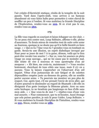 l'air crépite d'électricité statique, résidu de la tempête de la nuit
passée. Tard dans l'après-midi, vous arrivez à un hameau
abandonné où vous faites halte pour permettre à votre cheval de
souffler un peu à l'ombre. Si vous maîtrisez la Grande Discipline
de l'Exploration, rendez-vous au 102. Si ce n'est pas le cas,
rendez-vous au 260.
173
La fille vous regarde en souriant et laisse échapper un rire clair. «
Tu ne peux rien contre moi, Loup Solitaire, affirme-t-elle, pleine
d'assurance. Tu ferais mieux de remettre tout de suite cette arme
au fourreau, quoique je ne doute pas qu'il te faille bientôt en faire
usage. » « Qui es-tu ? Que veux-tu ? grondez-vous en tombant en
garde. Serais-tu une illusion, un esprit diabolique invoqué par
Naar pour se jouer de moi ? A ta guise, démon, voilà qui te fera
peut-être ravaler ton sourire ! » Sur ce, vous lui assenez en plein
visage un coup sauvage... qui ne lui cause pas le moindre mal.
Elle éclate de rire à nouveau et vous apostrophe d'un air
moqueur : « Eh bien, me crois-tu, maintenant ? » Vous reculez
lentement, cherchant de tous côtés une issue, mais il n'y en a
aucune. Vous la laissez s'approcher en l'observant d'un œil
inquiet. Vêtue d'un justaucorps de cuir fatigué et de culottes
dépenaillées coupées juste au-dessous du genou, elle ne semble
porter aucune arme. « Tu pourrais me montrer un peu plus de
respect. Car, après tout, s'il me prenait l'envie de m'en aller, qui
d'autre pourrait te dissimuler au regard de Shamath 1 dit-elle en
désignant d'un geste ironique la Démone géante. Avec ou sans
cette breloque, tu ne tiendrais pas longtemps en face d'elle sans
mon aide. » « Que veux-tu de moi ? » répétez-vous d'une voix
mal assurée. « Pour commencer, que tu m'écoutes. Aussi étrange
que cela puisse paraître, je suis là pour t'aider, Loup Solitaire. »
Si vous maîtrisez la Grande Discipline de l'Intuition, rendez-vous
au 221. Sinon, rendez-vous au 286.
 