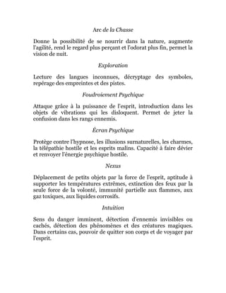 Arc de la Chasse
Donne la possibilité de se nourrir dans la nature, augmente
l'agilité, rend le regard plus perçant et l'odorat plus fin, permet la
vision de nuit.
Exploration
Lecture des langues inconnues, décryptage des symboles,
repérage des empreintes et des pistes.
Foudroiement Psychique
Attaque grâce à la puissance de l'esprit, introduction dans les
objets de vibrations qui les disloquent. Permet de jeter la
confusion dans les rangs ennemis.
Écran Psychique
Protège contre l'hypnose, les illusions surnaturelles, les charmes,
la télépathie hostile et les esprits malins. Capacité à faire dévier
et renvoyer l'énergie psychique hostile.
Nexus
Déplacement de petits objets par la force de l'esprit, aptitude à
supporter les températures extrêmes, extinction des feux par la
seule force de la volonté, immunité partielle aux flammes, aux
gaz toxiques, aux liquides corrosifs.
Intuition
Sens du danger imminent, détection d'ennemis invisibles ou
cachés, détection des phénomènes et des créatures magiques.
Dans certains cas, pouvoir de quitter son corps et de voyager par
l'esprit.
 