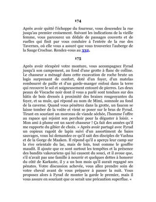 174
Après avoir quitté l'échoppe du fourreur, vous descendez la rue
jusqu'au premier croisement. Suivant les indications de la vieille
femme, vous parcourez un dédale de passages couverts et de
ruelles qui finit par vous conduire à l'entrée de la rue des
Tavernes, où elle vous a assuré que vous trouveriez l'auberge de
la Sauge Crochue. Rendez-vous au 332.
175
Après avoir récupéré votre monture, vous accompagnez Fyrad
jusqu'à son campement, au fond d'une grotte à flanc de colline.
Le chasseur a ménagé dans cette excavation de roche brute un
logis surprenant de confort, doté d'un foyer, d'un matelas
rembourré de paille et d'un garde-manger enfoui dans la terre
qui recouvre le sol et soigneusement entouré de pierres. Les deux
peaux de Viscache noir dont il vous a parlé sont tendues sur des
bâtis de bois dressés à proximité des braises rougeoyantes du
foyer, et sa mule, qui répond au nom de Mimi, somnole au fond
de la caverne. Quand vous pénétrez dans la grotte, un faucon se
laisse tomber de la voûte et vient se poser sur le bras de Fyrad.
Tirant en souriant un morceau de viande séchée, l'homme l'offre
au rapace qui rejoint son perchoir pour la déguster à loisir. «
Mon ami à plume est un sacré chasseur ! Ça fait des années qu'il
me rapporte du gibier de choix. » Après avoir partagé avec Fyrad
un copieux ragoût de lapin suivi d'un assortiment de baies
sauvages, vous lui demandez ce qu'il sait des disciples de Vashna
et de la Gorge de Maaken. Il répond qu'il a aperçu leur camp sur
la rive orientale du lac, mais de loin, tout comme le gouffre
maudit. Il ajoute que ce sont surtout les tempêtes et la présence
des bandits vakovariens qui lui causent du souci, et il avoue que,
s'il n'avait pas une famille à nourrir et quelques dettes à honorer
du côté de Karkaste, il y a un bon mois qu'il aurait regagné ses
pénates. Votre discussion achevée, vous allez prendre soin de
votre cheval avant de vous préparer à passer la nuit. Vous
proposez alors à Fyrad de monter la garde le premier, mais il
vous assure en souriant que ce serait une précaution superflue. «
 