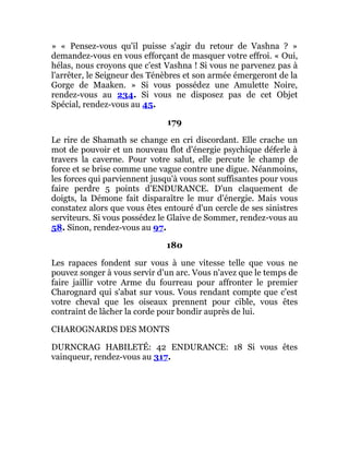 » « Pensez-vous qu'il puisse s'agir du retour de Vashna ? »
demandez-vous en vous efforçant de masquer votre effroi. « Oui,
hélas, nous croyons que c'est Vashna ! Si vous ne parvenez pas à
l'arrêter, le Seigneur des Ténèbres et son armée émergeront de la
Gorge de Maaken. » Si vous possédez une Amulette Noire,
rendez-vous au 234. Si vous ne disposez pas de cet Objet
Spécial, rendez-vous au 45.
179
Le rire de Shamath se change en cri discordant. Elle crache un
mot de pouvoir et un nouveau flot d'énergie psychique déferle à
travers la caverne. Pour votre salut, elle percute le champ de
force et se brise comme une vague contre une digue. Néanmoins,
les forces qui parviennent jusqu'à vous sont suffisantes pour vous
faire perdre 5 points d'ENDURANCE. D'un claquement de
doigts, la Démone fait disparaître le mur d'énergie. Mais vous
constatez alors que vous êtes entouré d'un cercle de ses sinistres
serviteurs. Si vous possédez le Glaive de Sommer, rendez-vous au
58. Sinon, rendez-vous au 97.
180
Les rapaces fondent sur vous à une vitesse telle que vous ne
pouvez songer à vous servir d'un arc. Vous n'avez que le temps de
faire jaillir votre Arme du fourreau pour affronter le premier
Charognard qui s'abat sur vous. Vous rendant compte que c'est
votre cheval que les oiseaux prennent pour cible, vous êtes
contraint de lâcher la corde pour bondir auprès de lui.
CHAROGNARDS DES MONTS
DURNCRAG HABILETÉ: 42 ENDURANCE: 18 Si vous êtes
vainqueur, rendez-vous au 317.
 