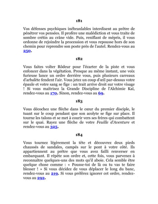 181
Vos défenses psychiques inébranlables interdisent au prêtre de
pénétrer vos pensées. Il profère une malédiction et vous traite de
sombre crétin au crâne vide. Puis, reniflant de mépris, il vous
ordonne de rejoindre la procession et vous repousse hors de son
chemin pour reprendre son poste près de l'autel. Rendez-vous au
250.
182
Vous faites volter Rôdeur pour l'écarter de la piste et vous
enfoncer dans la végétation. Presque au même instant, une voix
furieuse lance un ordre derrière vous, puis plusieurs carreaux
d'arbalète fendent l'air. Vous jetez un coup d'œil par-dessus votre
épaule et votre sang se fige : un trait arrive droit sur votre visage
! Si vous maîtrisez la Grande Discipline de l'Alchimie Kaï,
rendez-vous au 170. Sinon, rendez-vous au 69.
183
Vous décochez une flèche dans le cœur du premier disciple, le
tuant sur le coup pendant que son acolyte se fige sur place. Il
tourne les talons et se met à courir vers ses frères qui combattent
sur le quai. Rayez une flèche de votre Feuille d'Aventure et
rendez-vous au 325.
184
Vous tournez légèrement la tête et découvrez deux pieds
chaussés de sandales, campés sur le pont à votre côté. Ils
appartiennent au prêtre que vous avez failli renverser en
embarquant. Il répète son ordre et, cette fois, vous parvenez à
reconnaître quelques-uns des mots qu'il aboie. Cela semble être
quelque chose comme : « Pousse-toi de là ou tu vas te faire
blesser ! » Si vous décidez de vous déplacer le long du banc,
rendez-vous au 219. Si vous préférez ignorer cet ordre, rendez-
vous au 292.
 