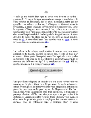 185
« Bah, je me disais bien que tu avais une bobine de radin !
grommelle l'ivrogne lorsque vous refusez son prix exorbitant. Si
c'est comme ça, môssieur, dis-toi que j'ai mieux à faire que de
gaspiller ma salive... » Sur ce, il s'éloigne en titubant dans le
brouillard, la main toujours serrée sur son pichet de bière. Vous
le regardez s'éloigner avec un soupir las, puis vous examinez à
nouveau les trois rues qui débouchent sur la place en essayant de
deviner celle qui conduit à l'auberge de la Sauge Crochue. Si vous
décidez de quitter la place par la rue orientée au nord, rendez-
vous au 16. Si vous choisissez l'est, rendez-vous au 332. Si vous
préférez l'ouest, rendez-vous au 161.
186
La chaleur de la relique paraît croître à mesure que vous vous
approchez du bassin. Encore quelques pas, et elle va finir par
exploser ! D'un geste désespéré, vous l'extirpez de votre poche
carbonisée et la jetez au loin... Utilisez la Table de Hasard. Si le
résultat est inférieur ou égal à 4, rendez-vous au 96. S'il est
supérieur ou égal à 5, rendez-vous au 316.
187
Une pâle lueur clignote et scintille au loin dans le cœur de ces
montagnes de glace. Vous vous dirigez vers elle sur le sol couvert
d'une croûte gelée, et découvrez que vous progressez infiniment
plus vite que vous ne le pourriez sur le Magnamund. En deux
enjambées, vous franchissez près d'un kilomètre, si bien que le
paysage alentour défile trop vite pour que vous parveniez à le
distinguer. Craignant d'être victime d'une illusion, vous avancez
droit vers la paroi de glace et appliquez les paumes contre la
surface. Elles s'y enfoncent sans le moindre effort et vous
 