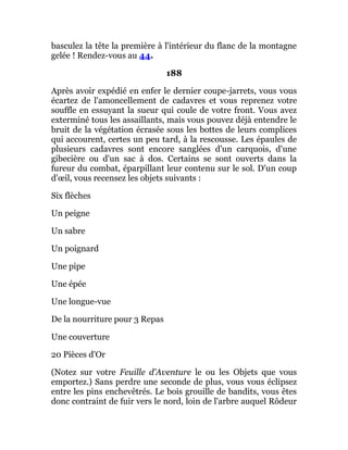basculez la tête la première à l'intérieur du flanc de la montagne
gelée ! Rendez-vous au 44.
188
Après avoir expédié en enfer le dernier coupe-jarrets, vous vous
écartez de l'amoncellement de cadavres et vous reprenez votre
souffle en essuyant la sueur qui coule de votre front. Vous avez
exterminé tous les assaillants, mais vous pouvez déjà entendre le
bruit de la végétation écrasée sous les bottes de leurs complices
qui accourent, certes un peu tard, à la rescousse. Les épaules de
plusieurs cadavres sont encore sanglées d'un carquois, d'une
gibecière ou d'un sac à dos. Certains se sont ouverts dans la
fureur du combat, éparpillant leur contenu sur le sol. D'un coup
d'œil, vous recensez les objets suivants :
Six flèches
Un peigne
Un sabre
Un poignard
Une pipe
Une épée
Une longue-vue
De la nourriture pour 3 Repas
Une couverture
20 Pièces d'Or
(Notez sur votre Feuille d'Aventure le ou les Objets que vous
emportez.) Sans perdre une seconde de plus, vous vous éclipsez
entre les pins enchevêtrés. Le bois grouille de bandits, vous êtes
donc contraint de fuir vers le nord, loin de l'arbre auquel Rôdeur
 