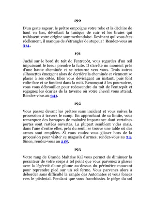190
D'un geste rageur, le prêtre empoigne votre robe et la déchire de
haut en bas, dévoilant la tunique de cuir et les braies qui
trahissent votre origine sommerlundaise. Devinant qui vous êtes
réellement, il manque de s'étrangler de stupeur ! Rendez-vous au
314.
191
Juché sur le bord du toit de l'entrepôt, vous regardez d'un œil
impuissant le tueur prendre la fuite. Il s'arrête un moment près
d'une haute cheminée et se retourne vers vous. Trois autres
silhouettes émergent alors de derrière la cheminée et viennent se
placer à ses côtés. Elles vous dévisagent un instant, puis font
volte-face et se fondent dans la nuit. Renonçant à les poursuivre,
vous vous débrouillez pour redescendre du toit de l'entrepôt et
regagnez les écuries de la taverne où votre cheval vous attend.
Rendez-vous au 341.
192
Vous passez devant les prêtres sans incident et vous suivez la
procession à travers le camp. En approchant de sa limite, vous
remarquez des baraques de moindre importance dont certaines
portes sont restées ouvertes. La plupart semblent vides mais,
dans l'une d'entre elles, près du seuil, se trouve une table où des
armes sont empilées. Si vous voulez vous glisser hors de la
procession pour visiter ce magasin d'armes, rendez-vous au 24.
Sinon, rendez-vous au 218.
193
Votre rang de Grande Maîtrise Kaï vous permet de diminuer la
pesanteur de votre corps à tel point que vous parvenez à glisser
avec la légèreté d'une plume au-dessus du périmètre mouvant
pour reprendre pied sur un sol ferme. Vous parvenez alors à
déborder sans difficulté la rangée des Automates et vous foncez
vers le piédestal. Pendant que vous franchissiez le piège du sol
 