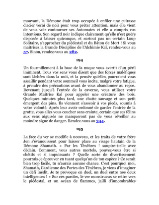 mouvant, la Démone était trop occupée à enfiler une cuirasse
d'acier verni de noir pour vous prêter attention, mais elle vient
de vous voir contourner ses Automates et elle a compris vos
intentions. Son regard noir indique clairement qu'elle n'est guère
disposée à laisser quiconque, et surtout pas un certain Loup
Solitaire, s'approcher du piédestal et du Bâton de Mort ! Si vous
maîtrisez la Grande Discipline de l'Alchimie Kaï, rendez-vous au
57. Sinon, rendez-vous au 282.
194
Un fourmillement à la base de la nuque vous avertit d'un péril
imminent. Tous vos sens vous disent que des forces maléfiques
sont lâchées dans la nuit, et la pensée qu'elles pourraient vous
assaillir pendant votre sommeil vous incite, malgré votre fatigue,
à prendre des précautions avant de vous abandonner au repos.
Revenant jusqu'à l'entrée de la caverne, vous utilisez votre
Grande Maîtrise Kaï pour appeler une créature des bois.
Quelques minutes plus tard, une chatte sauvage et son petit
émergent des pins. Ils viennent s'asseoir à vos pieds, soumis à
votre volonté. Après leur avoir ordonné de garder l'entrée de la
grotte, vous allez vous coucher sans crainte, certain que ces félins
aux sens aiguisés ne manqueront pas de vous réveiller au
moindre signe de danger. Rendez-vous au 344.
195
La face du ver se modifie à nouveau, et les traits de votre frère
Jen s'évanouissent pour laisser place au visage hautain de la
Démone Shamath. « Par les Ténèbres ! soupire-t-elle avec
dédain. Comment, vous autres mortels, pouvez-vous être si
chétifs et si impuissants ? Quelle sorte de divertissement
pourrais-je éprouver en tuant quelqu'un de ton espèce ? Ce serait
bien trop facile, tu n'aurais aucune chance. C'est pourquoi moi,
Shamath, Gardienne des Portes des Ténèbres, je viens d'imaginer
un défi inédit. Je te provoque en duel, un duel entre nos deux
intelligences ! » Sur ces paroles, le ver monstrueux se retire vers
le piédestal, et un océan de flammes, jailli d'innombrables
 