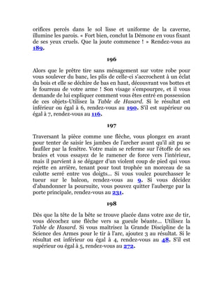 orifices percés dans le sol lisse et uniforme de la caverne,
illumine les parois. « Fort bien, conclut la Démone en vous fixant
de ses yeux cruels. Que la joute commence ! » Rendez-vous au
189.
196
Alors que le prêtre tire sans ménagement sur votre robe pour
vous soulever du banc, les plis de celle-ci s'accrochent à un éclat
du bois et elle se déchire de bas en haut, découvrant vos bottes et
le fourreau de votre arme ! Son visage s'empourpre, et il vous
demande de lui expliquer comment vous êtes entré en possession
de ces objets-Utilisez la Table de Hasard. Si le résultat est
inférieur ou égal à 6, rendez-vous au 190. S'il est supérieur ou
égal à 7, rendez-vous au 116.
197
Traversant la pièce comme une flèche, vous plongez en avant
pour tenter de saisir les jambes de l'archer avant qu'il ait pu se
faufiler par la fenêtre. Votre main se referme sur l'étoffe de ses
braies et vous essayez de le ramener de force vers l'intérieur,
mais il parvient à se dégager d'un violent coup de pied qui vous
rejette en arrière, tenant pour tout trophée un morceau de sa
culotte serré entre vos doigts... Si vous voulez pourchasser le
tueur sur le balcon, rendez-vous au 9. Si vous décidez
d'abandonner la poursuite, vous pouvez quitter l'auberge par la
porte principale, rendez-vous au 231.
198
Dès que la tête de la bête se trouve placée dans votre axe de tir,
vous décochez une flèche vers sa gueule béante... Utilisez la
Table de Hasard. Si vous maîtrisez la Grande Discipline de la
Science des Armes pour le tir à l'arc, ajoutez 3 au résultat. Si le
résultat est inférieur ou égal à 4, rendez-vous au 48. S'il est
supérieur ou égal à 5, rendez-vous au 272.
 