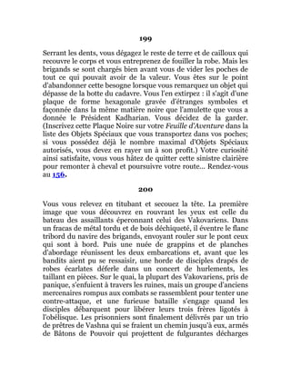 199
Serrant les dents, vous dégagez le reste de terre et de cailloux qui
recouvre le corps et vous entreprenez de fouiller la robe. Mais les
brigands se sont chargés bien avant vous de vider les poches de
tout ce qui pouvait avoir de la valeur. Vous êtes sur le point
d'abandonner cette besogne lorsque vous remarquez un objet qui
dépasse de la botte du cadavre. Vous l'en extirpez : il s'agit d'une
plaque de forme hexagonale gravée d'étranges symboles et
façonnée dans la même matière noire que l'amulette que vous a
donnée le Président Kadharian. Vous décidez de la garder.
(Inscrivez cette Plaque Noire sur votre Feuille d'Aventure dans la
liste des Objets Spéciaux que vous transportez dans vos poches;
si vous possédez déjà le nombre maximal d'Objets Spéciaux
autorisés, vous devez en rayer un à son profit.) Votre curiosité
ainsi satisfaite, vous vous hâtez de quitter cette sinistre clairière
pour remonter à cheval et poursuivre votre route... Rendez-vous
au 156.
200
Vous vous relevez en titubant et secouez la tête. La première
image que vous découvrez en rouvrant les yeux est celle du
bateau des assaillants éperonnant celui des Vakovariens. Dans
un fracas de métal tordu et de bois déchiqueté, il éventre le flanc
tribord du navire des brigands, envoyant rouler sur le pont ceux
qui sont à bord. Puis une nuée de grappins et de planches
d'abordage réunissent les deux embarcations et, avant que les
bandits aient pu se ressaisir, une horde de disciples drapés de
robes écarlates déferle dans un concert de hurlements, les
taillant en pièces. Sur le quai, la plupart des Vakovariens, pris de
panique, s'enfuient à travers les ruines, mais un groupe d'anciens
mercenaires rompus aux combats se rassemblent pour tenter une
contre-attaque, et une furieuse bataille s'engage quand les
disciples débarquent pour libérer leurs trois frères ligotés à
l'obélisque. Les prisonniers sont finalement délivrés par un trio
de prêtres de Vashna qui se fraient un chemin jusqu'à eux, armés
de Bâtons de Pouvoir qui projettent de fulgurantes décharges
 