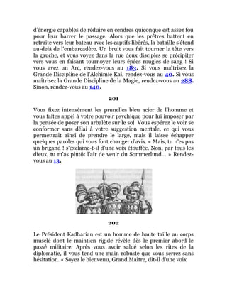 d'énergie capables de réduire en cendres quiconque est assez fou
pour leur barrer le passage. Alors que les prêtres battent en
retraite vers leur bateau avec les captifs libérés, la bataille s'étend
au-delà de l'embarcadère. Un bruit vous fait tourner la tête vers
la gauche, et vous voyez dans la rue deux disciples se précipiter
vers vous en faisant tournoyer leurs épées rougies de sang ! Si
vous avez un Arc, rendez-vous au 183. Si vous maîtrisez la
Grande Discipline de l'Alchimie Kaï, rendez-vous au 40. Si vous
maîtrisez la Grande Discipline de la Magie, rendez-vous au 288.
Sinon, rendez-vous au 140.
201
Vous fixez intensément les prunelles bleu acier de l'homme et
vous faites appel à votre pouvoir psychique pour lui imposer par
la pensée de poser son arbalète sur le sol. Vous espérez le voir se
conformer sans délai à votre suggestion mentale, ce qui vous
permettrait ainsi de prendre le large, mais il laisse échapper
quelques paroles qui vous font changer d'avis. « Mais, tu n'es pas
un brigand ! s'exclame-t-il d'une voix étouffée. Non, par tous les
dieux, tu m'as plutôt l'air de venir du Sommerlund... » Rendez-
vous au 13.
202
Le Président Kadharian est un homme de haute taille au corps
musclé dont le maintien rigide révèle dès le premier abord le
passé militaire. Après vous avoir salué selon les rites de la
diplomatie, il vous tend une main robuste que vous serrez sans
hésitation. « Soyez le bienvenu, Grand Maître, dit-il d'une voix
 